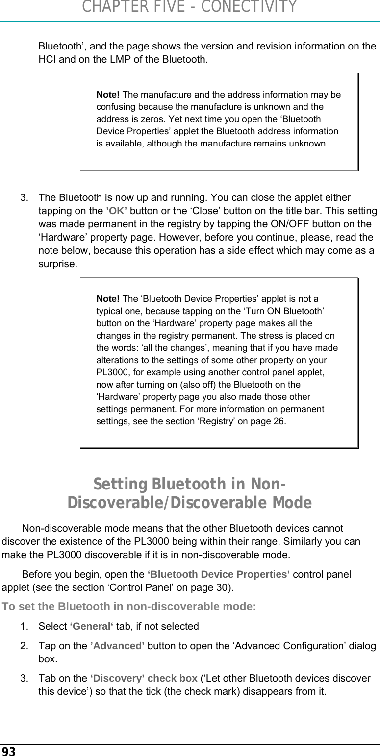 CHAPTER FIVE - CONECTIVITY 93 Bluetooth’, and the page shows the version and revision information on the HCI and on the LMP of the Bluetooth.  3.  The Bluetooth is now up and running. You can close the applet either tapping on the ’OK’ button or the ‘Close’ button on the title bar. This setting was made permanent in the registry by tapping the ON/OFF button on the ‘Hardware’ property page. However, before you continue, please, read the note below, because this operation has a side effect which may come as a surprise.  Setting Bluetooth in Non-Discoverable/Discoverable Mode Non-discoverable mode means that the other Bluetooth devices cannot discover the existence of the PL3000 being within their range. Similarly you can make the PL3000 discoverable if it is in non-discoverable mode. Before you begin, open the ‘Bluetooth Device Properties’ control panel applet (see the section ‘Control Panel’ on page 30). To set the Bluetooth in non-discoverable mode:  1. Select ‘General‘ tab, if not selected 2.  Tap on the ’Advanced’ button to open the ‘Advanced Configuration’ dialog box. 3.  Tab on the ‘Discovery’ check box (‘Let other Bluetooth devices discover this device’) so that the tick (the check mark) disappears from it.  Note! The manufacture and the address information may be confusing because the manufacture is unknown and the address is zeros. Yet next time you open the ‘Bluetooth Device Properties’ applet the Bluetooth address information is available, although the manufacture remains unknown. Note! The ‘Bluetooth Device Properties’ applet is not a typical one, because tapping on the ‘Turn ON Bluetooth’ button on the ‘Hardware’ property page makes all the changes in the registry permanent. The stress is placed on the words: ‘all the changes’, meaning that if you have made alterations to the settings of some other property on your PL3000, for example using another control panel applet, now after turning on (also off) the Bluetooth on the ‘Hardware’ property page you also made those other settings permanent. For more information on permanent settings, see the section ‘Registry’ on page 26. 