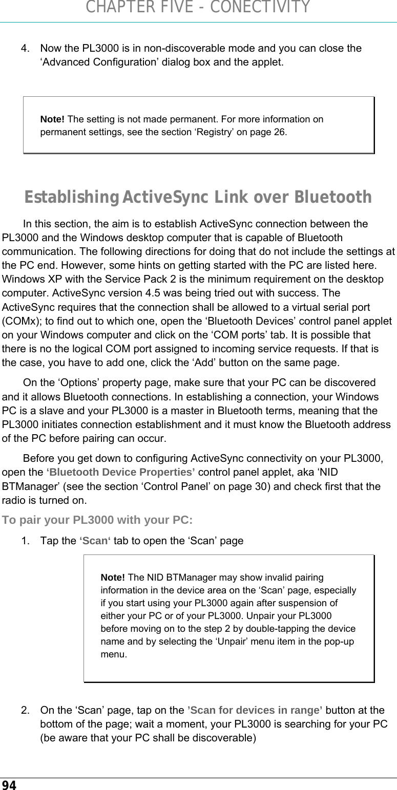 CHAPTER FIVE - CONECTIVITY 94 4.  Now the PL3000 is in non-discoverable mode and you can close the ‘Advanced Configuration’ dialog box and the applet.  Note! The setting is not made permanent. For more information on permanent settings, see the section ‘Registry’ on page 26.  Establishing ActiveSync Link over Bluetooth In this section, the aim is to establish ActiveSync connection between the PL3000 and the Windows desktop computer that is capable of Bluetooth communication. The following directions for doing that do not include the settings at the PC end. However, some hints on getting started with the PC are listed here. Windows XP with the Service Pack 2 is the minimum requirement on the desktop computer. ActiveSync version 4.5 was being tried out with success. The ActiveSync requires that the connection shall be allowed to a virtual serial port (COMx); to find out to which one, open the ‘Bluetooth Devices’ control panel applet on your Windows computer and click on the ‘COM ports’ tab. It is possible that there is no the logical COM port assigned to incoming service requests. If that is the case, you have to add one, click the ‘Add’ button on the same page.  On the ‘Options’ property page, make sure that your PC can be discovered and it allows Bluetooth connections. In establishing a connection, your Windows PC is a slave and your PL3000 is a master in Bluetooth terms, meaning that the PL3000 initiates connection establishment and it must know the Bluetooth address of the PC before pairing can occur.  Before you get down to configuring ActiveSync connectivity on your PL3000, open the ‘Bluetooth Device Properties’ control panel applet, aka ‘NID BTManager’ (see the section ‘Control Panel’ on page 30) and check first that the radio is turned on. To pair your PL3000 with your PC: 1. Tap the ‘Scan‘ tab to open the ‘Scan’ page  2.  On the ‘Scan’ page, tap on the ’Scan for devices in range’ button at the bottom of the page; wait a moment, your PL3000 is searching for your PC (be aware that your PC shall be discoverable) Note! The NID BTManager may show invalid pairing information in the device area on the ‘Scan’ page, especially if you start using your PL3000 again after suspension of either your PC or of your PL3000. Unpair your PL3000 before moving on to the step 2 by double-tapping the device name and by selecting the ‘Unpair’ menu item in the pop-up menu. 