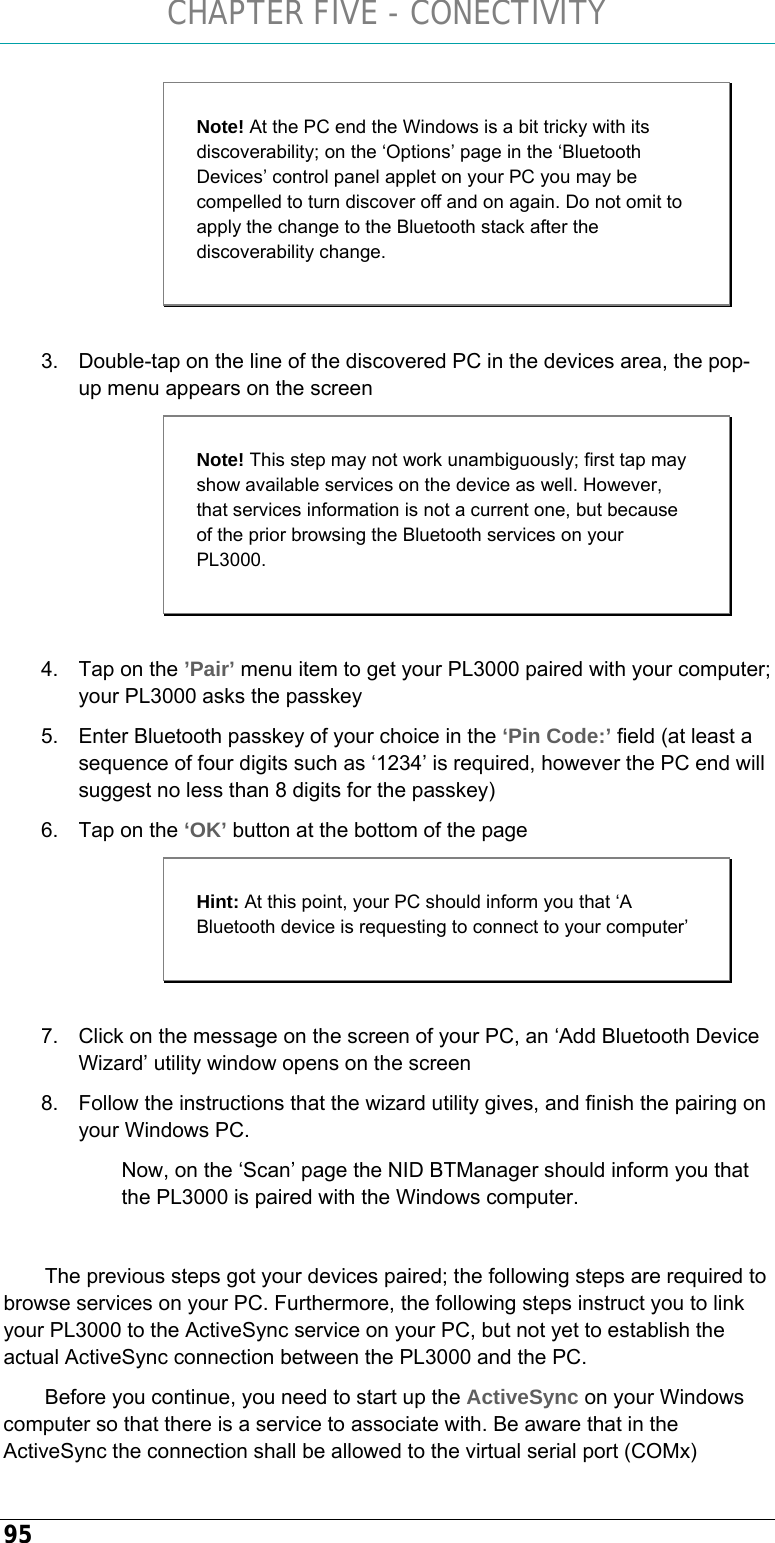 CHAPTER FIVE - CONECTIVITY 95  3.  Double-tap on the line of the discovered PC in the devices area, the pop-up menu appears on the screen  4.  Tap on the ’Pair’ menu item to get your PL3000 paired with your computer; your PL3000 asks the passkey 5.  Enter Bluetooth passkey of your choice in the ‘Pin Code:’ field (at least a sequence of four digits such as ‘1234’ is required, however the PC end will suggest no less than 8 digits for the passkey) 6.  Tap on the ‘OK’ button at the bottom of the page  7.  Click on the message on the screen of your PC, an ‘Add Bluetooth Device Wizard’ utility window opens on the screen 8.  Follow the instructions that the wizard utility gives, and finish the pairing on your Windows PC.  Now, on the ‘Scan’ page the NID BTManager should inform you that the PL3000 is paired with the Windows computer.  The previous steps got your devices paired; the following steps are required to browse services on your PC. Furthermore, the following steps instruct you to link your PL3000 to the ActiveSync service on your PC, but not yet to establish the actual ActiveSync connection between the PL3000 and the PC.  Before you continue, you need to start up the ActiveSync on your Windows computer so that there is a service to associate with. Be aware that in the ActiveSync the connection shall be allowed to the virtual serial port (COMx) Note! At the PC end the Windows is a bit tricky with its discoverability; on the ‘Options’ page in the ‘Bluetooth Devices’ control panel applet on your PC you may be compelled to turn discover off and on again. Do not omit to apply the change to the Bluetooth stack after the discoverability change. Note! This step may not work unambiguously; first tap may show available services on the device as well. However, that services information is not a current one, but because of the prior browsing the Bluetooth services on your PL3000.  Hint: At this point, your PC should inform you that ‘A Bluetooth device is requesting to connect to your computer’ 