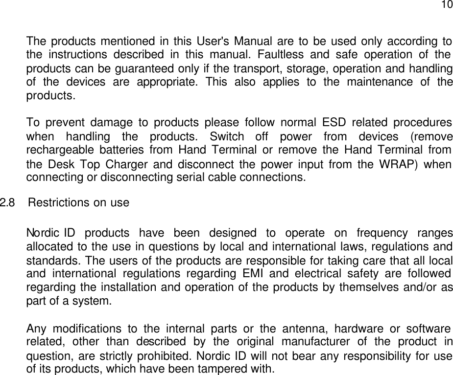  10The products mentioned in this User&apos;s Manual are to be used only according to the instructions described in this manual. Faultless and safe operation of the products can be guaranteed only if the transport, storage, operation and handling of the devices are appropriate. This also applies to the maintenance of the products.  To prevent damage to products please follow normal ESD related procedures when handling the products. Switch off power from devices (remove rechargeable batteries from Hand Terminal or remove the Hand Terminal from the Desk Top Charger and disconnect the power input from the WRAP) when connecting or disconnecting serial cable connections. 2.8 Restrictions on use  Nordic ID products have been designed to operate on frequency ranges allocated to the use in questions by local and international laws, regulations and standards. The users of the products are responsible for taking care that all local and international regulations regarding EMI and electrical safety are followed regarding the installation and operation of the products by themselves and/or as part of a system.  Any modifications to the internal parts or the antenna, hardware or software related, other than described by the original manufacturer of the product in question, are strictly prohibited. Nordic ID will not bear any responsibility for use of its products, which have been tampered with. 