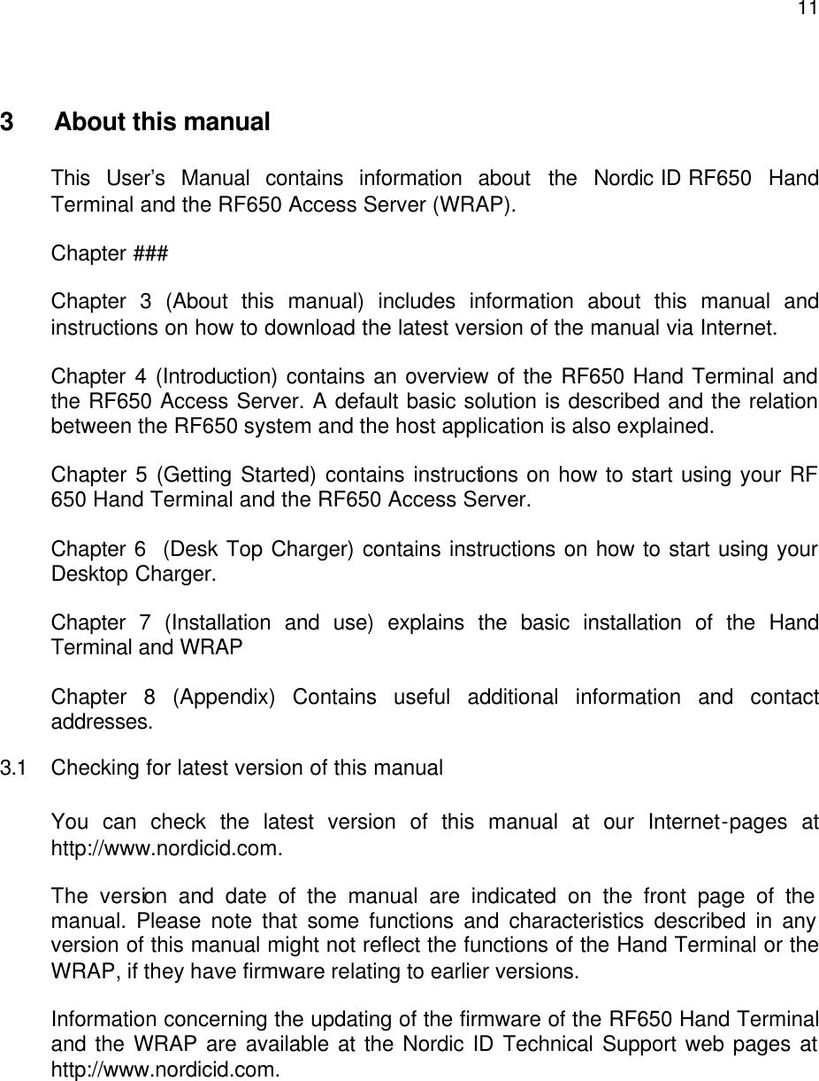  11 3  About this manual  This User’s Manual contains information about the Nordic ID RF650 Hand Terminal and the RF650 Access Server (WRAP).  Chapter ###  Chapter 3 (About this manual) includes information about this manual and instructions on how to download the latest version of the manual via Internet.  Chapter 4 (Introduction) contains an overview of the RF650 Hand Terminal and the RF650 Access Server. A default basic solution is described and the relation between the RF650 system and the host application is also explained.    Chapter 5 (Getting Started) contains instructions on how to start using your RF 650 Hand Terminal and the RF650 Access Server.  Chapter 6  (Desk Top Charger) contains instructions on how to start using your Desktop Charger.  Chapter 7 (Installation and use) explains the basic installation of the Hand Terminal and WRAP  Chapter 8 (Appendix) Contains useful additional information and contact addresses. 3.1 Checking for latest version of this manual  You can check the latest version of this manual at our Internet-pages at http://www.nordicid.com.   The version and date of the manual are indicated on the front page of the manual. Please note that some functions and characteristics described in any version of this manual might not reflect the functions of the Hand Terminal or the WRAP, if they have firmware relating to earlier versions.   Information concerning the updating of the firmware of the RF650 Hand Terminal and the WRAP are available at the Nordic ID Technical Support web pages at http://www.nordicid.com. 