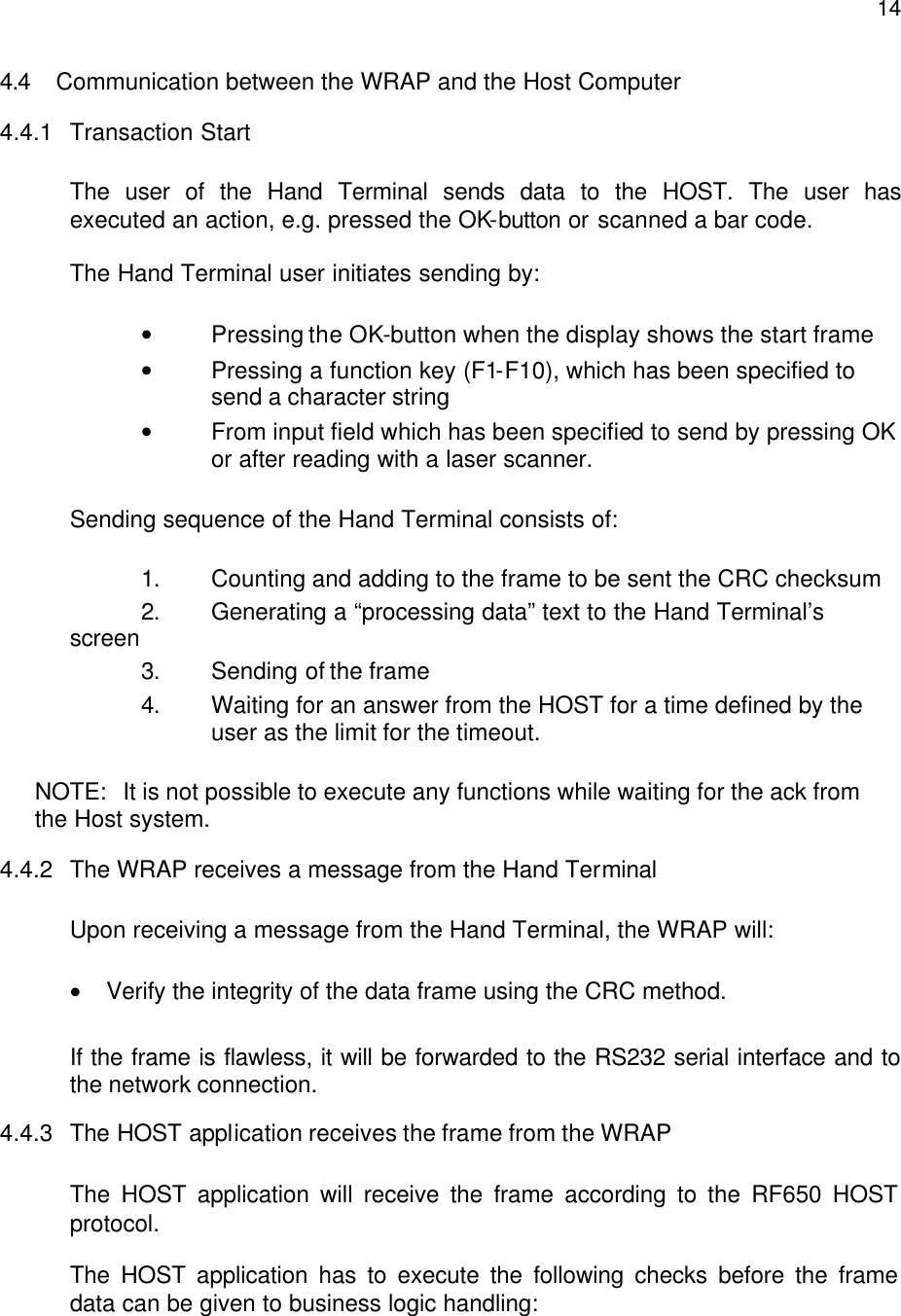  144.4 Communication between the WRAP and the Host Computer 4.4.1 Transaction Start  The user of the Hand Terminal sends data to the HOST. The user has executed an action, e.g. pressed the OK-button or scanned a bar code.  The Hand Terminal user initiates sending by:  • Pressing the OK-button when the display shows the start frame • Pressing a function key (F1-F10), which has been specified to send a character string • From input field which has been specified to send by pressing OK or after reading with a laser scanner.  Sending sequence of the Hand Terminal consists of:   1. Counting and adding to the frame to be sent the CRC checksum 2. Generating a “processing data” text to the Hand Terminal’s screen  3. Sending of the frame  4. Waiting for an answer from the HOST for a time defined by the user as the limit for the timeout.   NOTE:  It is not possible to execute any functions while waiting for the ack from the Host system.  4.4.2 The WRAP receives a message from the Hand Terminal   Upon receiving a message from the Hand Terminal, the WRAP will:  • Verify the integrity of the data frame using the CRC method.  If the frame is flawless, it will be forwarded to the RS232 serial interface and to the network connection. 4.4.3 The HOST application receives the frame from the WRAP  The HOST application will receive the frame according to the RF650 HOST protocol.  The HOST application has to execute the following checks before the frame data can be given to business logic handling: 
