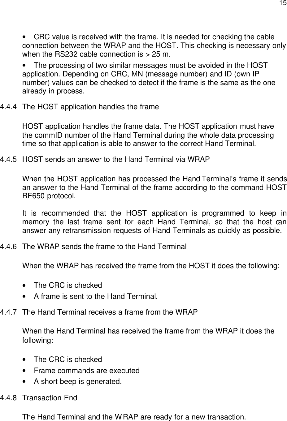  15 • CRC value is received with the frame. It is needed for checking the cable connection between the WRAP and the HOST. This checking is necessary only when the RS232 cable connection is &gt; 25 m. • The processing of two similar messages must be avoided in the HOST application. Depending on CRC, MN (message number) and ID (own IP number) values can be checked to detect if the frame is the same as the one already in process. 4.4.4 The HOST application handles the frame  HOST application handles the frame data. The HOST application must have the commID number of the Hand Terminal during the whole data processing time so that application is able to answer to the correct Hand Terminal.  4.4.5 HOST sends an answer to the Hand Terminal via WRAP  When the HOST application has processed the Hand Terminal’s frame it sends an answer to the Hand Terminal of the frame according to the command HOST RF650 protocol.  It is recommended that the HOST application is programmed to keep in memory the last frame sent for each Hand Terminal, so that the host can answer any retransmission requests of Hand Terminals as quickly as possible. 4.4.6 The WRAP sends the frame to the Hand Terminal  When the WRAP has received the frame from the HOST it does the following:  • The CRC is checked • A frame is sent to the Hand Terminal.  4.4.7 The Hand Terminal receives a frame from the WRAP  When the Hand Terminal has received the frame from the WRAP it does the following:  • The CRC is checked • Frame commands are executed • A short beep is generated. 4.4.8 Transaction End  The Hand Terminal and the WRAP are ready for a new transaction. 