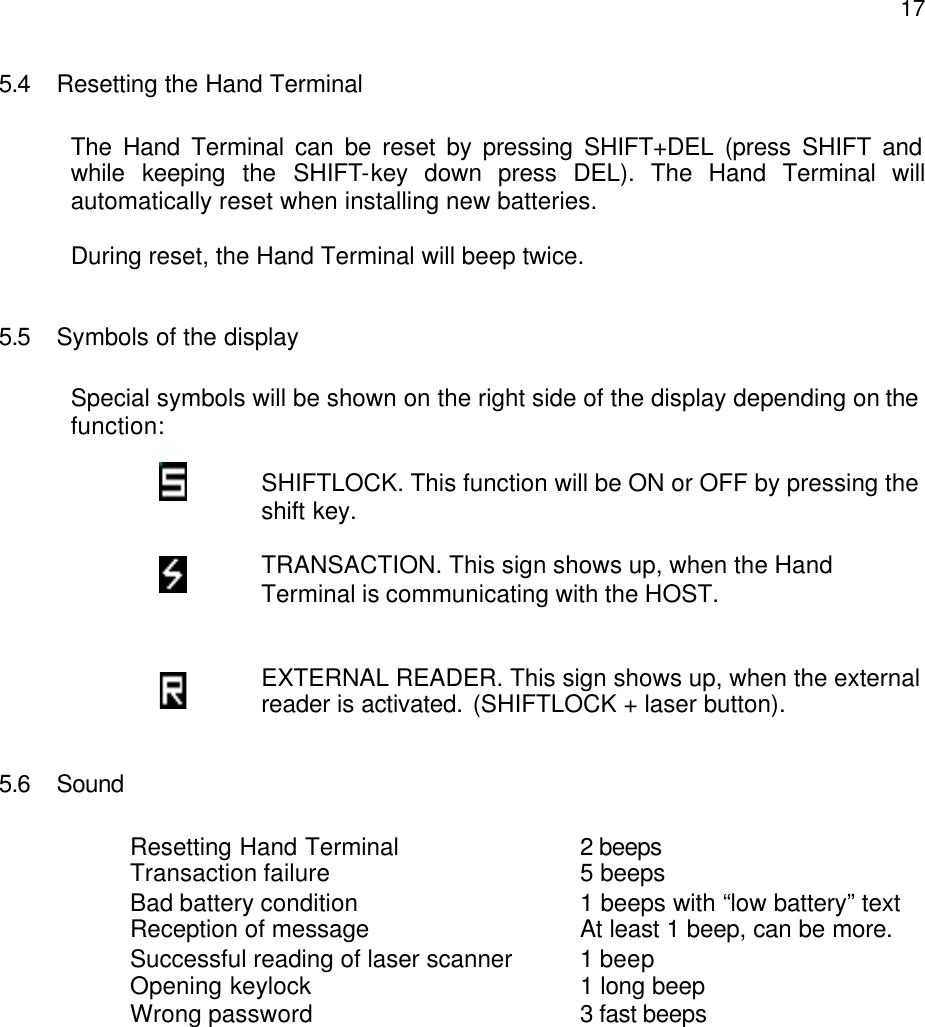  175.4 Resetting the Hand Terminal  The Hand Terminal can be reset by pressing SHIFT+DEL (press SHIFT and while keeping the SHIFT-key down press DEL). The Hand Terminal will automatically reset when installing new batteries.  During reset, the Hand Terminal will beep twice.   5.5 Symbols of the display  Special symbols will be shown on the right side of the display depending on the function:   SHIFTLOCK. This function will be ON or OFF by pressing the shift key.  TRANSACTION. This sign shows up, when the Hand Terminal is communicating with the HOST.   EXTERNAL READER. This sign shows up, when the external reader is activated. (SHIFTLOCK + laser button).   5.6 Sound  Resetting Hand Terminal       2 beeps Transaction failure        5 beeps  Bad battery condition       1 beeps with “low battery” text Reception of message      At least 1 beep, can be more. Successful reading of laser scanner  1 beep Opening keylock        1 long beep Wrong password        3 fast beeps  