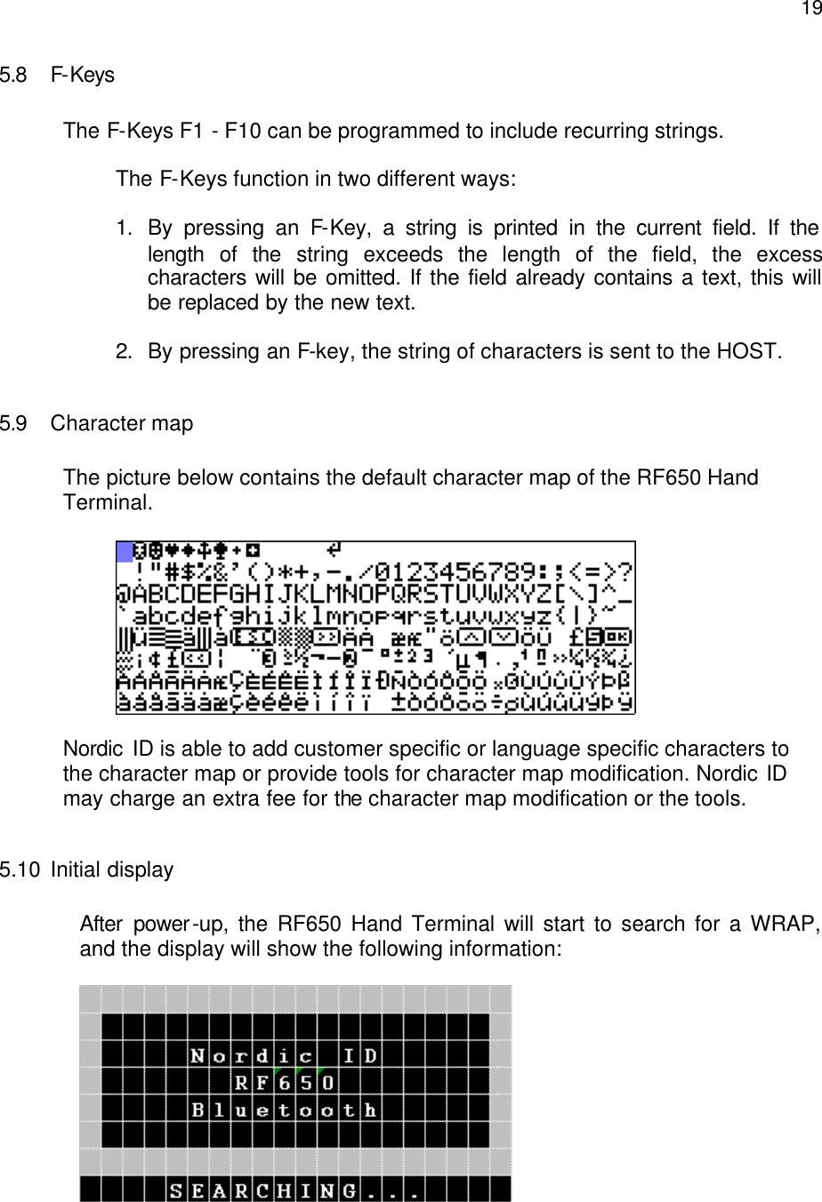  195.8 F-Keys  The F-Keys F1 - F10 can be programmed to include recurring strings.   The F-Keys function in two different ways:  1. By pressing an F-Key, a string is printed in the current field. If the length of the string exceeds the length of the field, the excess characters will be omitted. If the field already contains a text, this will be replaced by the new text.  2. By pressing an F-key, the string of characters is sent to the HOST.  5.9 Character map  The picture below contains the default character map of the RF650 Hand  Terminal.    Nordic ID is able to add customer specific or language specific characters to the character map or provide tools for character map modification. Nordic ID may charge an extra fee for the character map modification or the tools.  5.10 Initial display  After power-up, the RF650 Hand Terminal will start to search for a WRAP, and the display will show the following information:   