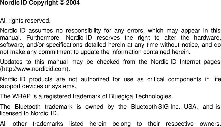    Nordic ID Copyright © 2004   All rights reserved.  Nordic ID assumes no responsibility for any errors, which may appear in this manual. Furthermore, Nordic ID reserves the right to alter the hardware, software, and/or specifications detailed herein at any time without notice, and do not make any commitment to update the information contained herein.  Updates to this manual may be checked from the Nordic ID Internet pages (http://www.nordicid.com). Nordic ID products are not authorized for use as critical components in life support devices or systems.  The WRAP is a registered trademark of Bluegiga Technologies.  The Bluetooth trademark is owned by the Bluetooth SIG Inc., USA, and is licensed to Nordic ID.  All other trademarks listed herein belong to their respective owners. 