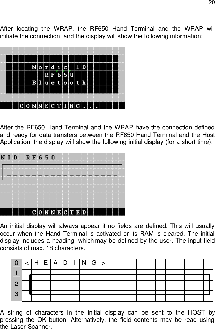  20 After locating the WRAP, the RF650 Hand Terminal and the WRAP will initiate the connection, and the display will show the following information:       After the RF650 Hand Terminal and the WRAP have the connection defined and ready for data transfers between the RF650 Hand Terminal and the Host Application, the display will show the following initial display (for a short time):    An initial display will always appear if no fields are defined. This will usually occur when the Hand Terminal is activated or its RAM is cleared. The initial display includes a heading, which may be defined by the user. The input field consists of max. 18 characters.   0 &lt; H E A D I N G &gt;            1                                         2    _ _ _ _ _ _ _ _ _ _ _ _ _ _ __ _ _ _  3                                          A string of characters in the initial display can be sent to the HOST by pressing the OK button. Alternatively, the field contents may be read using the Laser Scanner.  
