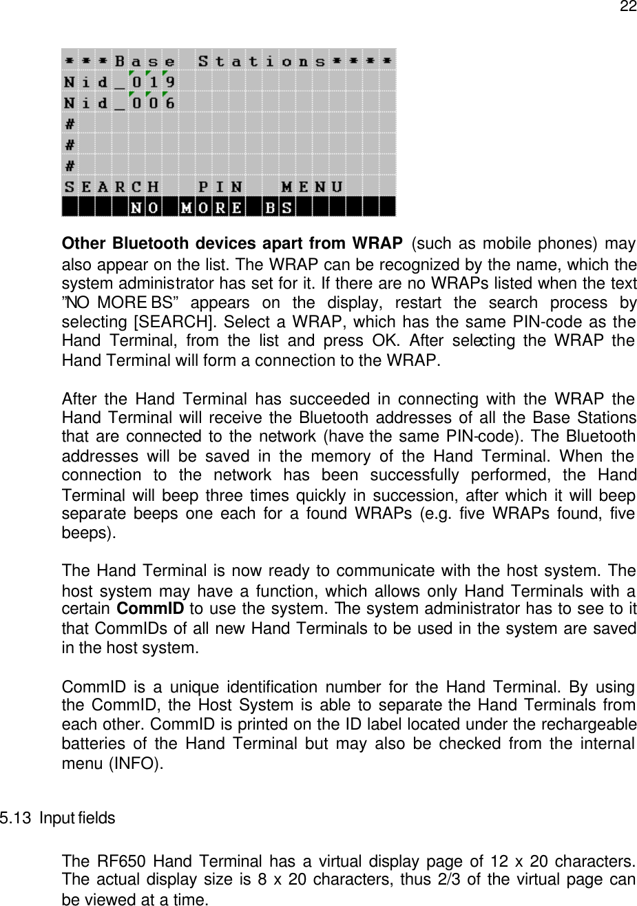  22  Other Bluetooth devices apart from WRAP (such as mobile phones) may also appear on the list. The WRAP can be recognized by the name, which the system administrator has set for it. If there are no WRAPs listed when the text ”NO  MORE BS” appears on the display, restart the search process by selecting [SEARCH]. Select a WRAP, which has the same PIN-code as the Hand Terminal, from the list and press OK. After selecting the WRAP the Hand Terminal will form a connection to the WRAP.   After the Hand Terminal has succeeded in connecting with the WRAP the Hand Terminal will receive the Bluetooth addresses of all the Base Stations that are connected to the network (have the same PIN-code). The Bluetooth addresses will be saved in the memory of the Hand Terminal. When the connection to the network has been successfully performed, the Hand Terminal will beep three times quickly in succession, after which it will beep separate beeps one each for a found WRAPs (e.g. five WRAPs found, five beeps).   The Hand Terminal is now ready to communicate with the host system. The host system may have a function, which allows only Hand Terminals with a certain  CommID to use the system. The system administrator has to see to it that CommIDs of all new Hand Terminals to be used in the system are saved in the host system.  CommID is a unique identification number for the Hand Terminal. By using the CommID, the Host System is able to separate the Hand Terminals from each other. CommID is printed on the ID label located under the rechargeable batteries of the Hand Terminal but may also be checked from the internal menu (INFO).  5.13 Input fields  The RF650 Hand Terminal has a virtual display page of 12 x 20 characters. The actual display size is 8 x 20 characters, thus 2/3 of the virtual page can be viewed at a time.  
