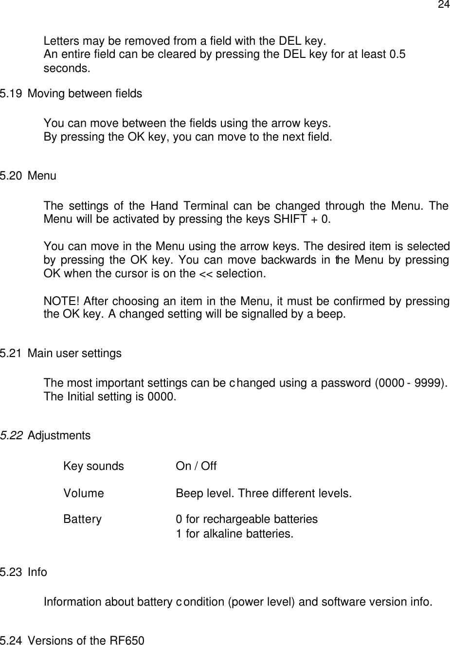  24Letters may be removed from a field with the DEL key. An entire field can be cleared by pressing the DEL key for at least 0.5 seconds. 5.19 Moving between fields  You can move between the fields using the arrow keys.  By pressing the OK key, you can move to the next field.  5.20 Menu  The settings of the Hand Terminal can be changed through the Menu. The Menu will be activated by pressing the keys SHIFT + 0.   You can move in the Menu using the arrow keys. The desired item is selected by pressing the OK key. You can move backwards in the Menu by pressing OK when the cursor is on the &lt;&lt; selection.  NOTE! After choosing an item in the Menu, it must be confirmed by pressing the OK key. A changed setting will be signalled by a beep.  5.21 Main user settings   The most important settings can be changed using a password (0000 - 9999).  The Initial setting is 0000.  5.22 Adjustments     Key sounds    On / Off  Volume     Beep level. Three different levels.  Battery     0 for rechargeable batteries         1 for alkaline batteries.  5.23 Info   Information about battery condition (power level) and software version info.  5.24 Versions of the RF650  