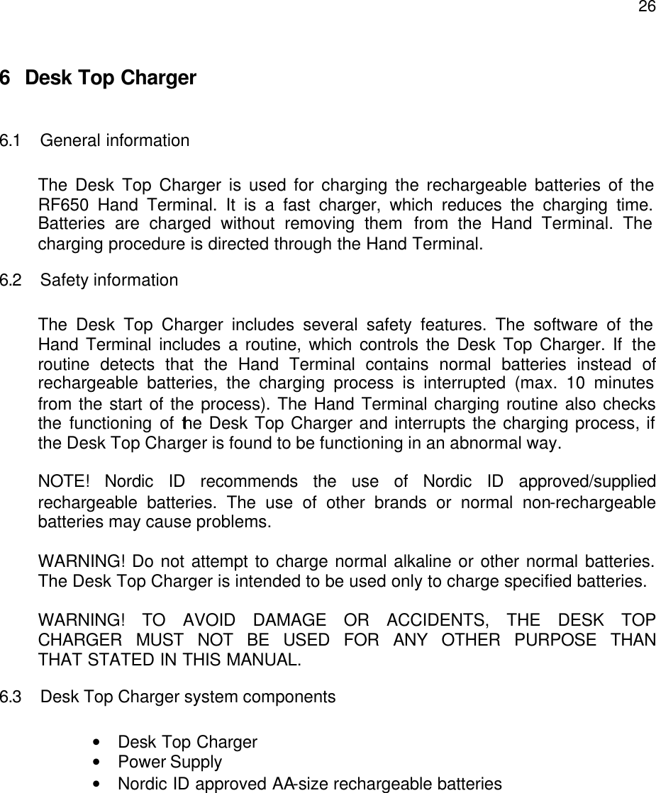  266 Desk Top Charger  6.1 General information  The Desk Top Charger is used for charging the rechargeable batteries of the RF650 Hand Terminal. It is a fast charger, which reduces the charging time. Batteries are charged without removing them from the Hand Terminal. The charging procedure is directed through the Hand Terminal. 6.2 Safety information  The Desk Top Charger includes several safety features. The software of the Hand Terminal includes a routine, which controls the Desk Top Charger. If the routine detects that the Hand Terminal contains normal batteries instead of rechargeable batteries, the charging process is interrupted (max. 10 minutes from the start of the process). The Hand Terminal charging routine also checks the functioning of the Desk Top Charger and interrupts the charging process, if the Desk Top Charger is found to be functioning in an abnormal way.  NOTE! Nordic ID recommends the use of Nordic ID approved/supplied rechargeable batteries. The use of other brands or normal non-rechargeable batteries may cause problems.  WARNING! Do not attempt to charge normal alkaline or other normal batteries. The Desk Top Charger is intended to be used only to charge specified batteries.   WARNING! TO AVOID DAMAGE OR ACCIDENTS, THE DESK TOP  CHARGER MUST NOT BE USED FOR ANY OTHER PURPOSE THAN  THAT STATED IN THIS MANUAL. 6.3 Desk Top Charger system components  • Desk Top Charger • Power Supply  • Nordic ID approved AA-size rechargeable batteries 