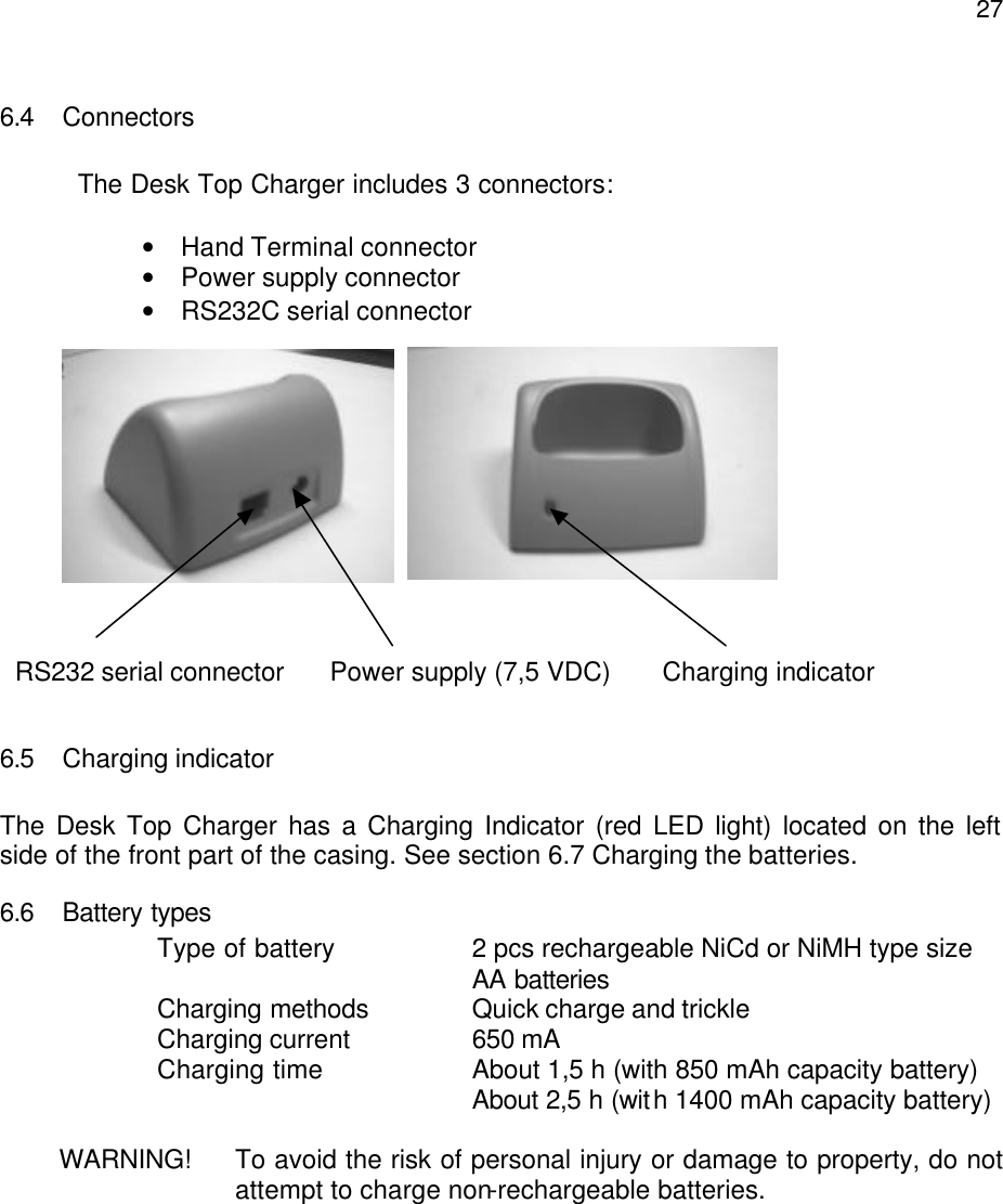  276.4 Connectors     The Desk Top Charger includes 3 connectors:  • Hand Terminal connector • Power supply connector • RS232C serial connector                     6.5 Charging indicator  The Desk Top Charger has a Charging Indicator (red LED light) located on the left side of the front part of the casing. See section 6.7 Charging the batteries. 6.6 Battery types Type of battery 2 pcs rechargeable NiCd or NiMH type size AA batteries     Charging methods    Quick charge and trickle   Charging current    650 mA     Charging time    About 1,5 h (with 850 mAh capacity battery)           About 2,5 h (with 1400 mAh capacity battery)  WARNING!  To avoid the risk of personal injury or damage to property, do not attempt to charge non-rechargeable batteries.  RS232 serial connector Power supply (7,5 VDC)       Charging indicator