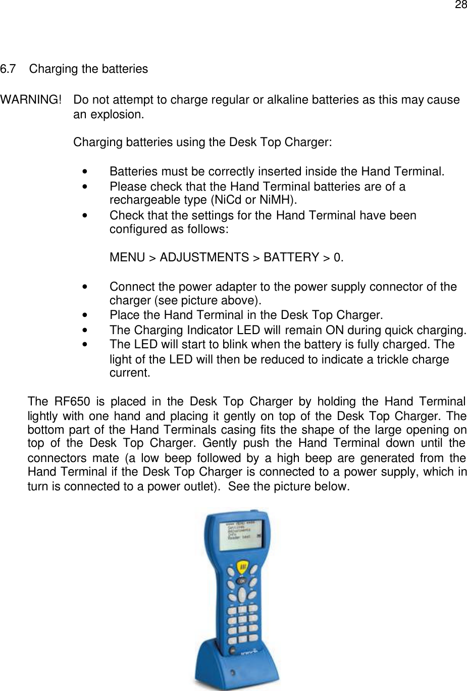 28 6.7 Charging the batteries  WARNING!  Do not attempt to charge regular or alkaline batteries as this may cause     an explosion.  Charging batteries using the Desk Top Charger:  • Batteries must be correctly inserted inside the Hand Terminal. • Please check that the Hand Terminal batteries are of a rechargeable type (NiCd or NiMH). • Check that the settings for the Hand Terminal have been configured as follows:   MENU &gt; ADJUSTMENTS &gt; BATTERY &gt; 0.  • Connect the power adapter to the power supply connector of the charger (see picture above). • Place the Hand Terminal in the Desk Top Charger. • The Charging Indicator LED will remain ON during quick charging. • The LED will start to blink when the battery is fully charged. The  light of the LED will then be reduced to indicate a trickle charge  current.  The RF650 is placed in the Desk Top Charger by holding the Hand Terminal lightly with one hand and placing it gently on top of the Desk Top Charger. The bottom part of the Hand Terminals casing fits the shape of the large opening on top of the Desk Top Charger. Gently push the Hand Terminal down until the connectors mate (a low beep followed by a high beep are generated from the Hand Terminal if the Desk Top Charger is connected to a power supply, which in turn is connected to a power outlet).  See the picture below.   