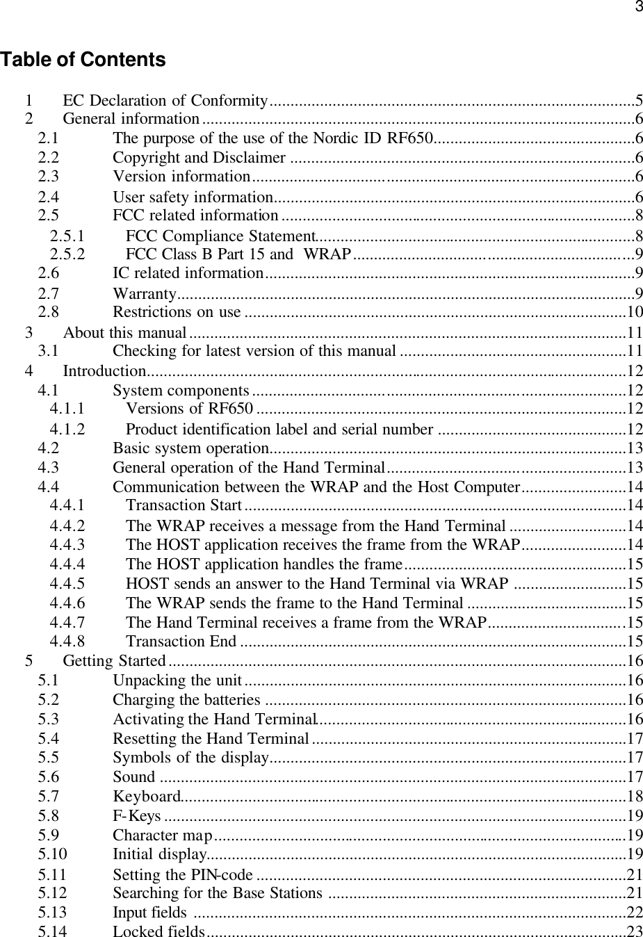  3Table of Contents  1 EC Declaration of Conformity.......................................................................................5 2 General information.......................................................................................................6 2.1 The purpose of the use of the Nordic ID RF650................................................6 2.2 Copyright and Disclaimer ..................................................................................6 2.3 Version information...........................................................................................6 2.4 User safety information......................................................................................6 2.5 FCC related information....................................................................................8 2.5.1 FCC Compliance Statement............................................................................8 2.5.2 FCC Class B Part 15 and  WRAP...................................................................9 2.6 IC related information........................................................................................9 2.7 Warranty.............................................................................................................9 2.8 Restrictions on use ...........................................................................................10 3 About this manual........................................................................................................11 3.1 Checking for latest version of this manual ......................................................11 4 Introduction..................................................................................................................12 4.1 System components.........................................................................................12 4.1.1 Versions of RF650 ........................................................................................12 4.1.2 Product identification label and serial number .............................................12 4.2 Basic system operation.....................................................................................13 4.3 General operation of the Hand Terminal.........................................................13 4.4 Communication between the WRAP and the Host Computer.........................14 4.4.1 Transaction Start...........................................................................................14 4.4.2 The WRAP receives a message from the Hand Terminal ............................14 4.4.3 The HOST application receives the frame from the WRAP.........................14 4.4.4 The HOST application handles the frame.....................................................15 4.4.5 HOST sends an answer to the Hand Terminal via WRAP ...........................15 4.4.6 The WRAP sends the frame to the Hand Terminal ......................................15 4.4.7 The Hand Terminal receives a frame from the WRAP.................................15 4.4.8 Transaction End ............................................................................................15 5 Getting Started.............................................................................................................16 5.1 Unpacking the unit...........................................................................................16 5.2 Charging the batteries ......................................................................................16 5.3 Activating the Hand Terminal..........................................................................16 5.4 Resetting the Hand Terminal...........................................................................17 5.5 Symbols of the display.....................................................................................17 5.6 Sound ...............................................................................................................17 5.7 Keyboard..........................................................................................................18 5.8 F-Keys ..............................................................................................................19 5.9 Character map..................................................................................................19 5.10 Initial display....................................................................................................19 5.11 Setting the PIN-code ........................................................................................21 5.12 Searching  for the Base Stations .......................................................................21 5.13 Input fields .......................................................................................................22 5.14 Locked fields....................................................................................................23 