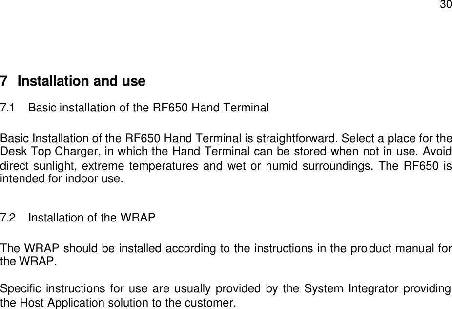  30  7 Installation and use 7.1 Basic installation of the RF650 Hand Terminal  Basic Installation of the RF650 Hand Terminal is straightforward. Select a place for the Desk Top Charger, in which the Hand Terminal can be stored when not in use. Avoid direct sunlight, extreme temperatures and wet or humid surroundings. The RF650 is intended for indoor use.  7.2 Installation of the WRAP  The WRAP should be installed according to the instructions in the product manual for the WRAP.  Specific instructions for use are usually provided by the System Integrator providing the Host Application solution to the customer. 