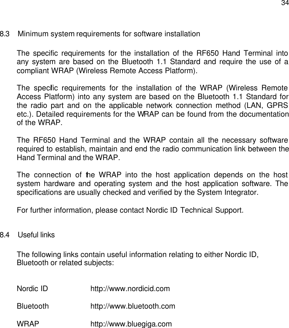  348.3 Minimum system requirements for software installation  The specific requirements for the installation of the RF650 Hand Terminal into any system are based on the Bluetooth 1.1 Standard and require the use of a compliant WRAP (Wireless Remote Access Platform).   The specific requirements for the installation of the WRAP (Wireless Remote Access Platform) into any system are based on the Bluetooth 1.1 Standard for the radio part and on the applicable network connection method (LAN, GPRS etc.). Detailed requirements for the WRAP can be found from the documentation of the WRAP.  The RF650 Hand Terminal and the WRAP contain all the necessary software required to establish, maintain and end the radio communication link between the Hand Terminal and the WRAP.   The connection of the WRAP into the host application depends on the host system hardware and operating system and the host application software. The specifications are usually checked and verified by the System Integrator.   For further information, please contact Nordic ID Technical Support.  8.4 Useful links  The following links contain useful information relating to either Nordic ID, Bluetooth or related subjects:   Nordic ID    http://www.nordicid.com  Bluetooth    http://www.bluetooth.com  WRAP      http://www.bluegiga.com  