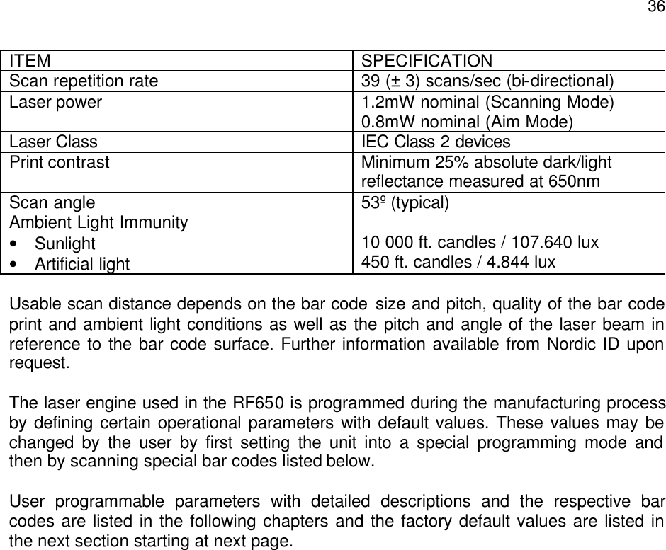  36ITEM SPECIFICATION Scan repetition rate 39 (± 3) scans/sec (bi-directional) Laser power 1.2mW nominal (Scanning Mode) 0.8mW nominal (Aim Mode) Laser Class IEC Class 2 devices Print contrast Minimum 25% absolute dark/light reflectance measured at 650nm Scan angle 53º (typical) Ambient Light Immunity • Sunlight • Artificial light  10 000 ft. candles / 107.640 lux 450 ft. candles / 4.844 lux  Usable scan distance depends on the bar code size and pitch, quality of the bar code print and ambient light conditions as well as the pitch and angle of the laser beam in reference to the bar code surface. Further information available from Nordic ID upon request.   The laser engine used in the RF650 is programmed during the manufacturing process by defining certain operational parameters with default values. These values may be changed by the user by first setting the unit into a special programming mode and then by scanning special bar codes listed below.   User programmable parameters with detailed descriptions and the respective bar codes are listed in the following chapters and the factory default values are listed in the next section starting at next page. 