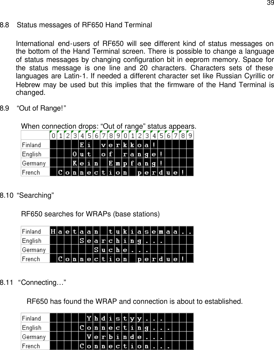  398.8 Status messages of RF650 Hand Terminal  International end-users of RF650 will see different kind of status messages on the bottom of the Hand Terminal screen. There is possible to change a language of status messages by changing configuration bit in eeprom memory. Space for the  status message is one line and 20 characters. Characters sets of these languages are Latin-1. If needed a different character set like Russian Cyrillic or Hebrew may be used but this implies that the firmware of the Hand Terminal is changed. 8.9 “Out of Range!”  When connection drops: “Out of range” status appears.   8.10 “Searching”  RF650 searches for WRAPs (base stations)    8.11  “Connecting…”  RF650 has found the WRAP and connection is about to established.         