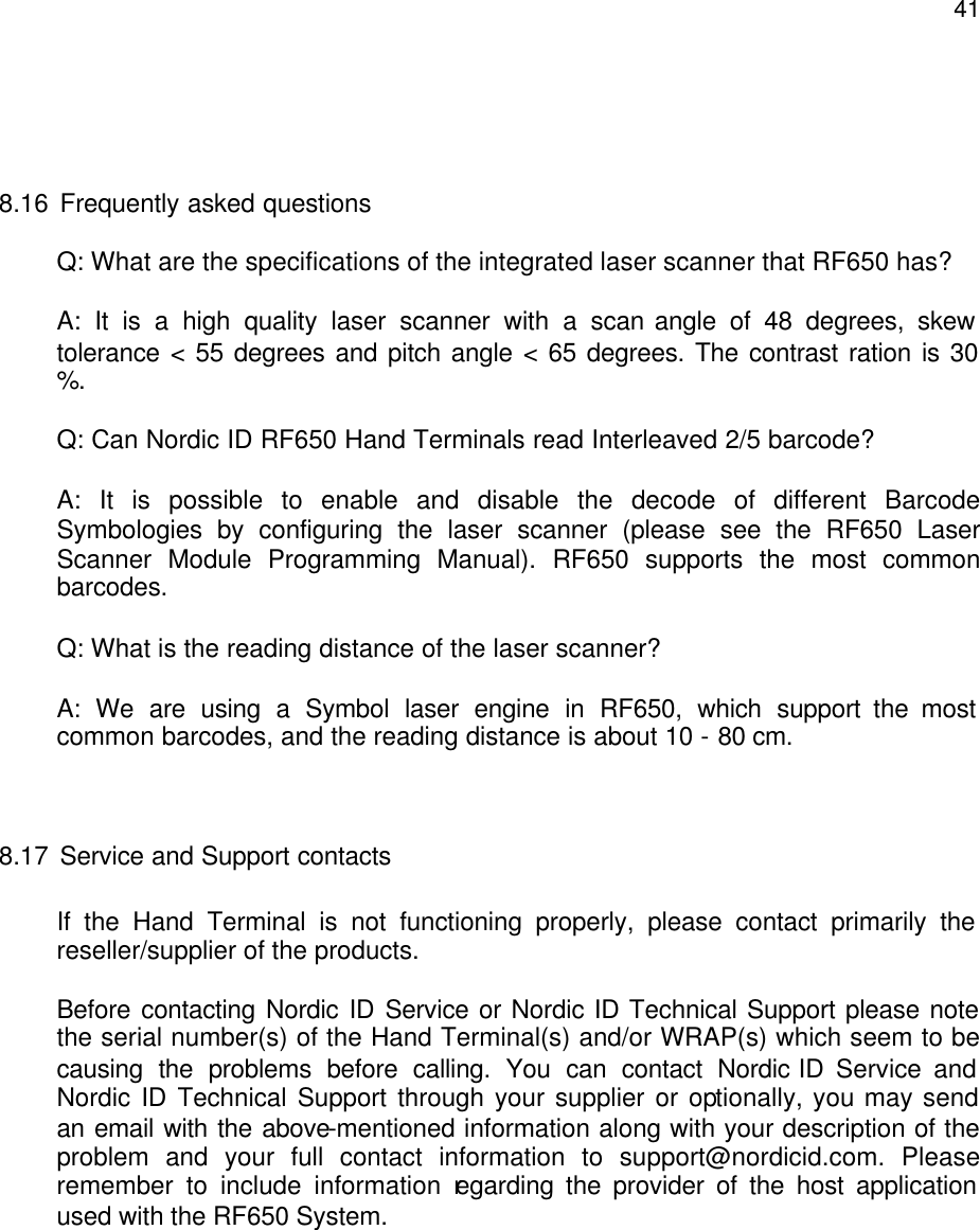  41   8.16 Frequently asked questions Q: What are the specifications of the integrated laser scanner that RF650 has? A: It is a high quality laser scanner with a scan angle of 48 degrees, skew tolerance &lt; 55 degrees and pitch angle &lt; 65 degrees. The contrast ration is 30 %. Q: Can Nordic ID RF650 Hand Terminals read Interleaved 2/5 barcode? A: It is possible to enable and disable the decode of different Barcode Symbologies by configuring the laser scanner (please see the RF650 Laser Scanner Module Programming Manual). RF650 supports the most common barcodes.  Q: What is the reading distance of the laser scanner? A: We are using a Symbol laser engine in RF650, which support the most common barcodes, and the reading distance is about 10 - 80 cm.   8.17 Service and Support contacts  If the Hand Terminal is not functioning properly, please contact primarily the reseller/supplier of the products.     Before contacting Nordic ID Service or Nordic ID Technical Support please note the serial number(s) of the Hand Terminal(s) and/or WRAP(s) which seem to be causing the problems before calling. You can contact Nordic ID Service and Nordic ID Technical Support through your supplier or optionally, you may send an email with the above-mentioned information along with your description of the problem and your full contact information to support@nordicid.com. Please remember to include information regarding the provider of the host application used with the RF650 System.      