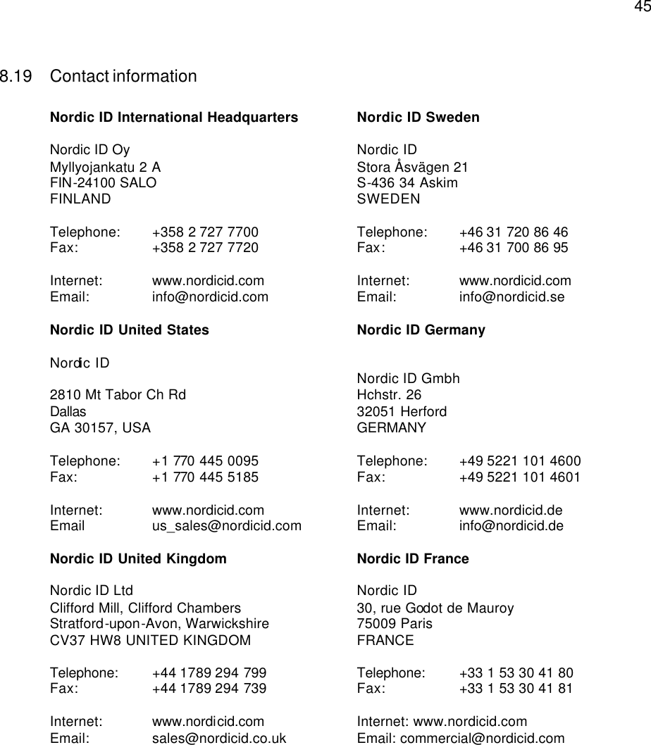  458.19 Contact information  Nordic ID International Headquarters Nordic ID Sweden  Nordic ID Oy    Nordic ID Myllyojankatu 2 A Stora Åsvägen 21 FIN-24100 SALO  S-436 34 Askim FINLAND    SWEDEN  Telephone:  +358 2 727 7700 Telephone:  +46 31 720 86 46 Fax: +358 2 727 7720 Fax:    +46 31 700 86 95  Internet: www.nordicid.com  Internet: www.nordicid.com  Email: info@nordicid.com  Email:    info@nordicid.se  Nordic ID United States Nordic ID Germany  Nordic ID          Nordic ID Gmbh 2810 Mt Tabor Ch Rd Hchstr. 26 Dallas  32051 Herford GA 30157, USA GERMANY   Telephone:   +1 770 445 0095 Telephone:  +49 5221 101 4600 Fax:  +1 770 445 5185 Fax:    +49 5221 101 4601  Internet:  www.nordicid.com  Internet: www.nordicid.de Email us_sales@nordicid.com  Email:    info@nordicid.de  Nordic ID United Kingdom Nordic ID France  Nordic ID Ltd Nordic ID Clifford Mill, Clifford Chambers  30, rue Godot de Mauroy Stratford-upon-Avon, Warwickshire   75009 Paris CV37 HW8 UNITED KINGDOM FRANCE  Telephone:  +44 1789 294 799 Telephone:  +33 1 53 30 41 80 Fax: +44 1789 294 739 Fax:    +33 1 53 30 41 81  Internet: www.nordicid.com    Internet: www.nordicid.com Email: sales@nordicid.co.uk   Email: commercial@nordicid.com        