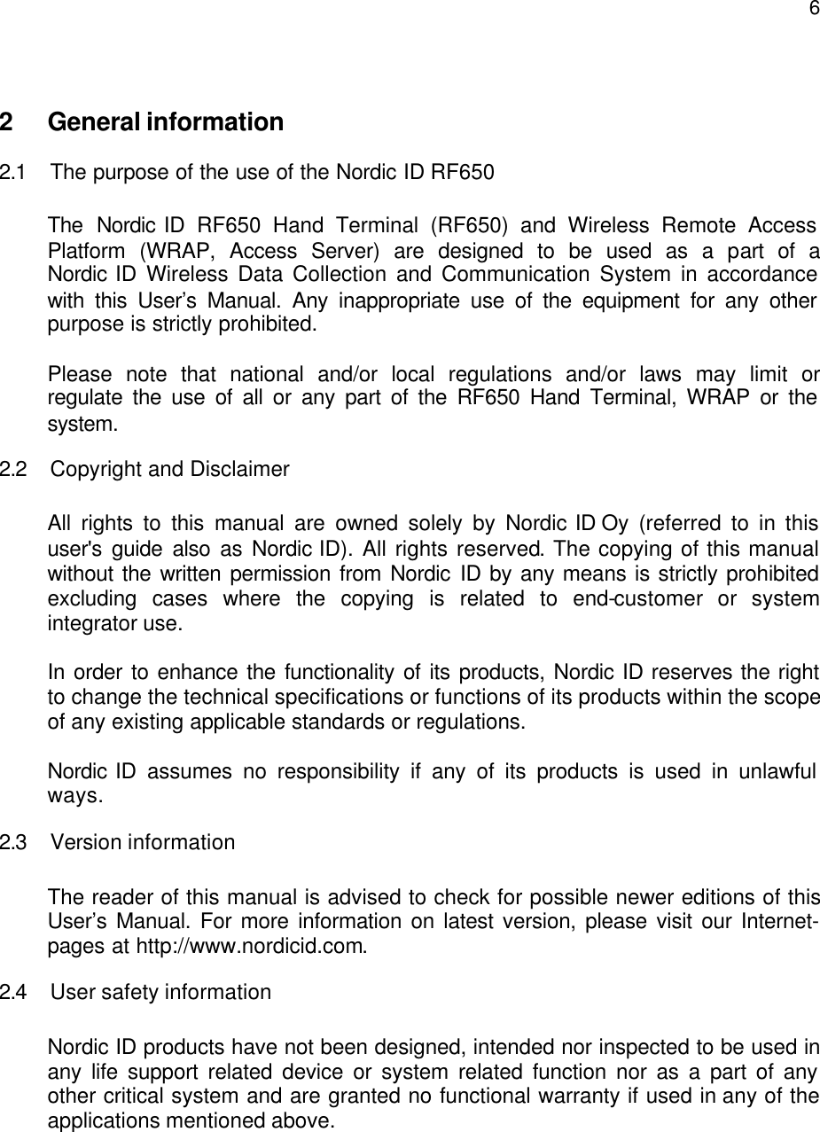  6 2 General information 2.1 The purpose of the use of the Nordic ID RF650  The Nordic ID RF650 Hand Terminal (RF650) and Wireless Remote Access Platform (WRAP, Access Server) are designed to be used as a part of a Nordic ID Wireless Data Collection and Communication System in accordance with this User’s Manual. Any inappropriate use of the equipment for any other purpose is strictly prohibited.  Please note that national and/or local regulations and/or laws may limit or regulate the use of all or any part of the RF650 Hand Terminal, WRAP or the system. 2.2 Copyright and Disclaimer  All rights to this manual are owned solely by Nordic ID Oy (referred to in this user&apos;s guide also as Nordic ID). All rights reserved. The copying of this manual without the written permission from Nordic ID by any means is strictly prohibited excluding cases where the copying is related to end-customer or system integrator use.  In order to enhance the functionality of its products, Nordic ID reserves the right to change the technical specifications or functions of its products within the scope of any existing applicable standards or regulations.   Nordic ID assumes no responsibility if any of its products is used in unlawful ways. 2.3 Version information  The reader of this manual is advised to check for possible newer editions of this User’s Manual. For more information on latest version, please visit our Internet-pages at http://www.nordicid.com.  2.4 User safety information  Nordic ID products have not been designed, intended nor inspected to be used in any life support related device or system related function nor as a part of any other critical system and are granted no functional warranty if used in any of the applications mentioned above.  