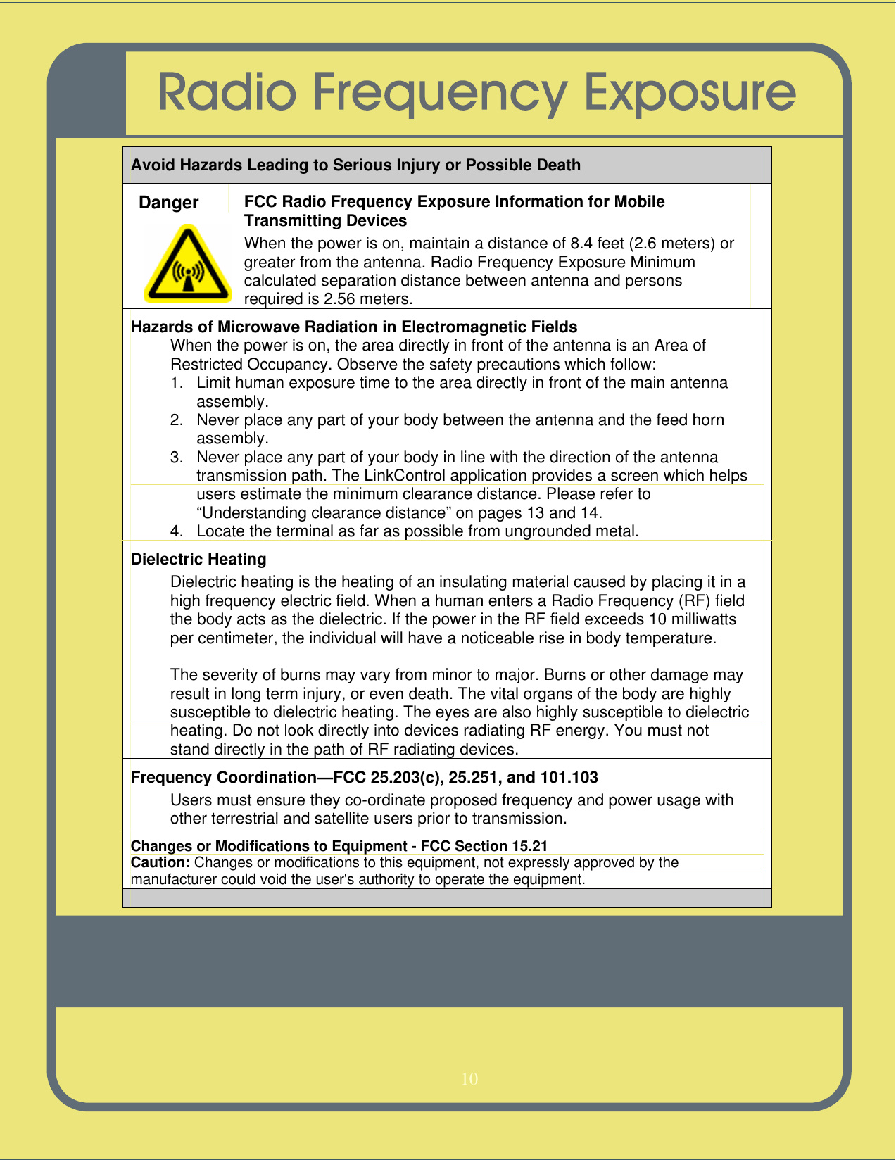   10   Avoid Hazards Leading to Serious Injury or Possible Death Danger FCC Radio Frequency Exposure Information for Mobile Transmitting Devices When the power is on, maintain a distance of 8.4 feet (2.6 meters) or greater from the antenna. Radio Frequency Exposure Minimum calculated separation distance between antenna and persons required is 2.56 meters.  Hazards of Microwave Radiation in Electromagnetic Fields When the power is on, the area directly in front of the antenna is an Area of Restricted Occupancy. Observe the safety precautions which follow: 1. Limit human exposure time to the area directly in front of the main antenna assembly. 2. Never place any part of your body between the antenna and the feed horn assembly. 3. Never place any part of your body in line with the direction of the antenna transmission path. The LinkControl application provides a screen which helps users estimate the minimum clearance distance. Please refer to “Understanding clearance distance” on pages 13 and 14. 4. Locate the terminal as far as possible from ungrounded metal. Dielectric Heating Dielectric heating is the heating of an insulating material caused by placing it in a high frequency electric field. When a human enters a Radio Frequency (RF) field the body acts as the dielectric. If the power in the RF field exceeds 10 milliwatts per centimeter, the individual will have a noticeable rise in body temperature.  The severity of burns may vary from minor to major. Burns or other damage may result in long term injury, or even death. The vital organs of the body are highly susceptible to dielectric heating. The eyes are also highly susceptible to dielectric heating. Do not look directly into devices radiating RF energy. You must not stand directly in the path of RF radiating devices. Frequency Coordination—FCC 25.203(c), 25.251, and 101.103 Users must ensure they co-ordinate proposed frequency and power usage with other terrestrial and satellite users prior to transmission. Changes or Modifications to Equipment - FCC Section 15.21 Caution: Changes or modifications to this equipment, not expressly approved by the manufacturer could void the user&apos;s authority to operate the equipment.    