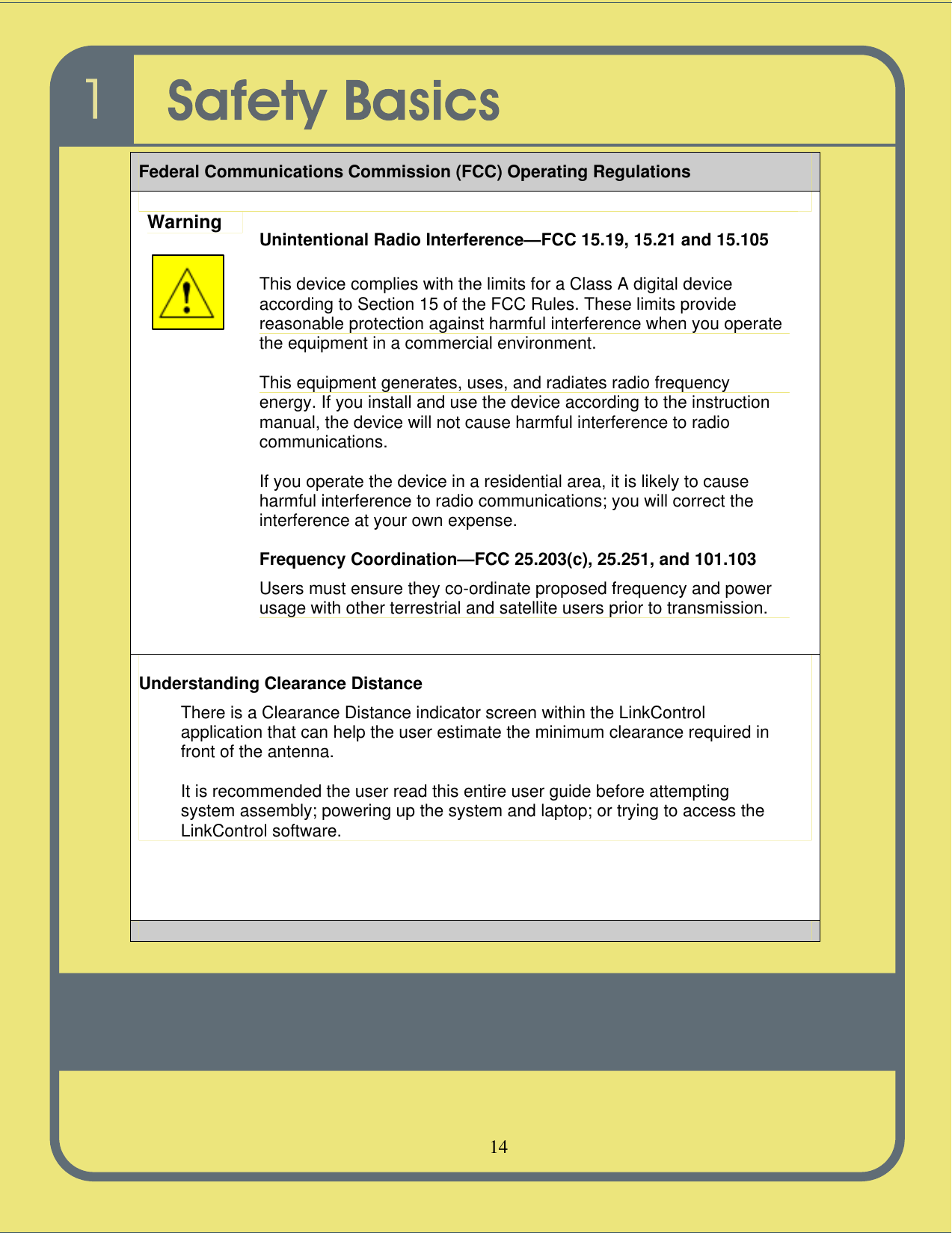   14   Federal Communications Commission (FCC) Operating Regulations  Warning Unintentional Radio Interference—FCC 15.19, 15.21 and 15.105  This device complies with the limits for a Class A digital device according to Section 15 of the FCC Rules. These limits provide reasonable protection against harmful interference when you operate the equipment in a commercial environment.  This equipment generates, uses, and radiates radio frequency energy. If you install and use the device according to the instruction manual, the device will not cause harmful interference to radio communications.  If you operate the device in a residential area, it is likely to cause harmful interference to radio communications; you will correct the interference at your own expense. Frequency Coordination—FCC 25.203(c), 25.251, and 101.103 Users must ensure they co-ordinate proposed frequency and power usage with other terrestrial and satellite users prior to transmission. Understanding Clearance Distance There is a Clearance Distance indicator screen within the LinkControl application that can help the user estimate the minimum clearance required in front of the antenna.  It is recommended the user read this entire user guide before attempting system assembly; powering up the system and laptop; or trying to access the LinkControl software.   