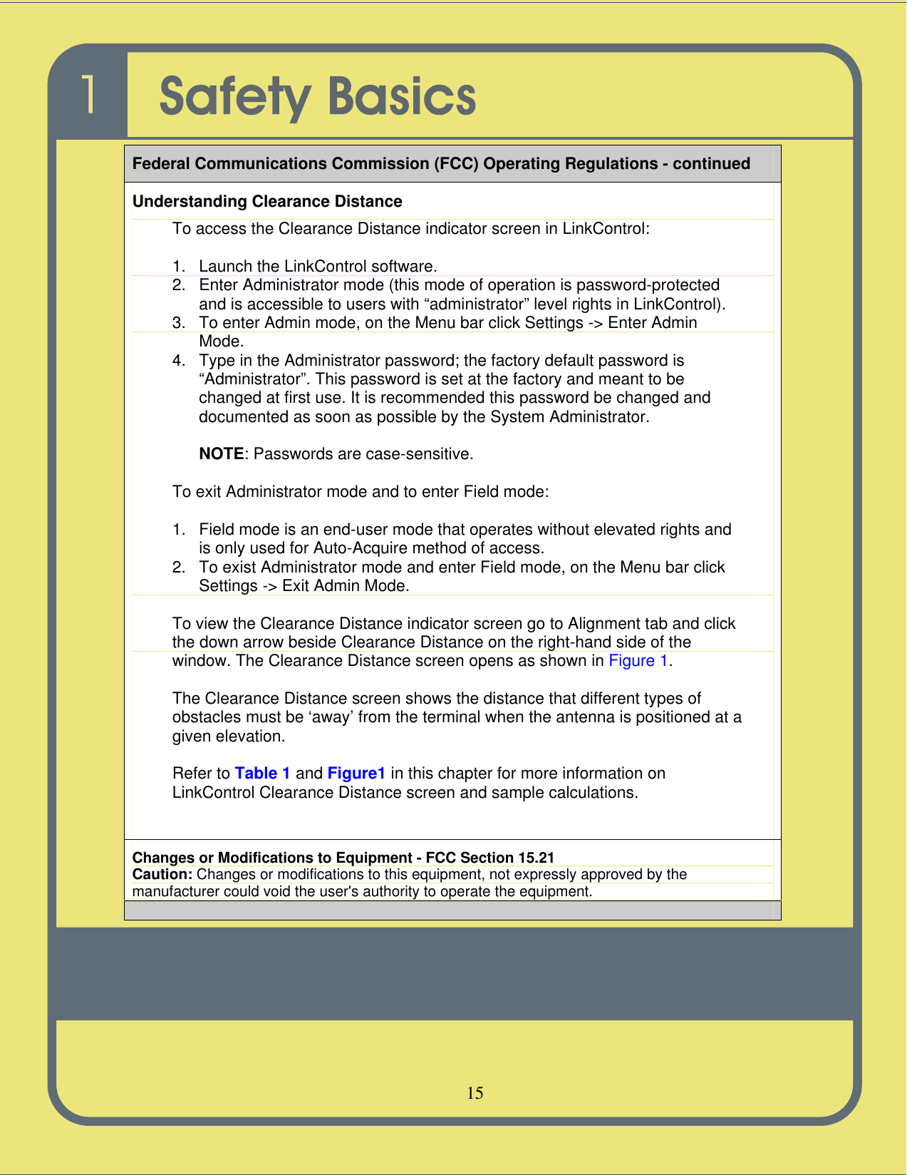   15   Federal Communications Commission (FCC) Operating Regulations - continued Understanding Clearance Distance To access the Clearance Distance indicator screen in LinkControl:  1. Launch the LinkControl software. 2. Enter Administrator mode (this mode of operation is password-protected and is accessible to users with “administrator” level rights in LinkControl). 3. To enter Admin mode, on the Menu bar click Settings -&gt; Enter Admin Mode. 4. Type in the Administrator password; the factory default password is “Administrator”. This password is set at the factory and meant to be changed at first use. It is recommended this password be changed and documented as soon as possible by the System Administrator.  NOTE: Passwords are case-sensitive.  To exit Administrator mode and to enter Field mode:  1. Field mode is an end-user mode that operates without elevated rights and is only used for Auto-Acquire method of access. 2. To exist Administrator mode and enter Field mode, on the Menu bar click Settings -&gt; Exit Admin Mode.  To view the Clearance Distance indicator screen go to Alignment tab and click the down arrow beside Clearance Distance on the right-hand side of the window. The Clearance Distance screen opens as shown in Figure 1.  The Clearance Distance screen shows the distance that different types of obstacles must be ‘away’ from the terminal when the antenna is positioned at a given elevation.  Refer to Table 1 and Figure1 in this chapter for more information on LinkControl Clearance Distance screen and sample calculations.   Changes or Modifications to Equipment - FCC Section 15.21 Caution: Changes or modifications to this equipment, not expressly approved by the manufacturer could void the user&apos;s authority to operate the equipment.  