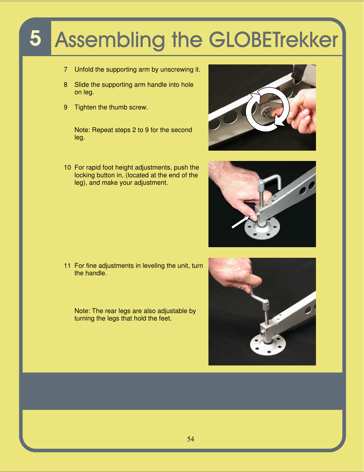   54    7 Unfold the supporting arm by unscrewing it.  8 Slide the supporting arm handle into hole on leg.  9 Tighten the thumb screw.   Note: Repeat steps 2 to 9 for the second leg.    10 For rapid foot height adjustments, push the locking button in, (located at the end of the leg), and make your adjustment.            11 For fine adjustments in leveling the unit, turn the handle.       Note: The rear legs are also adjustable by turning the legs that hold the feet.        