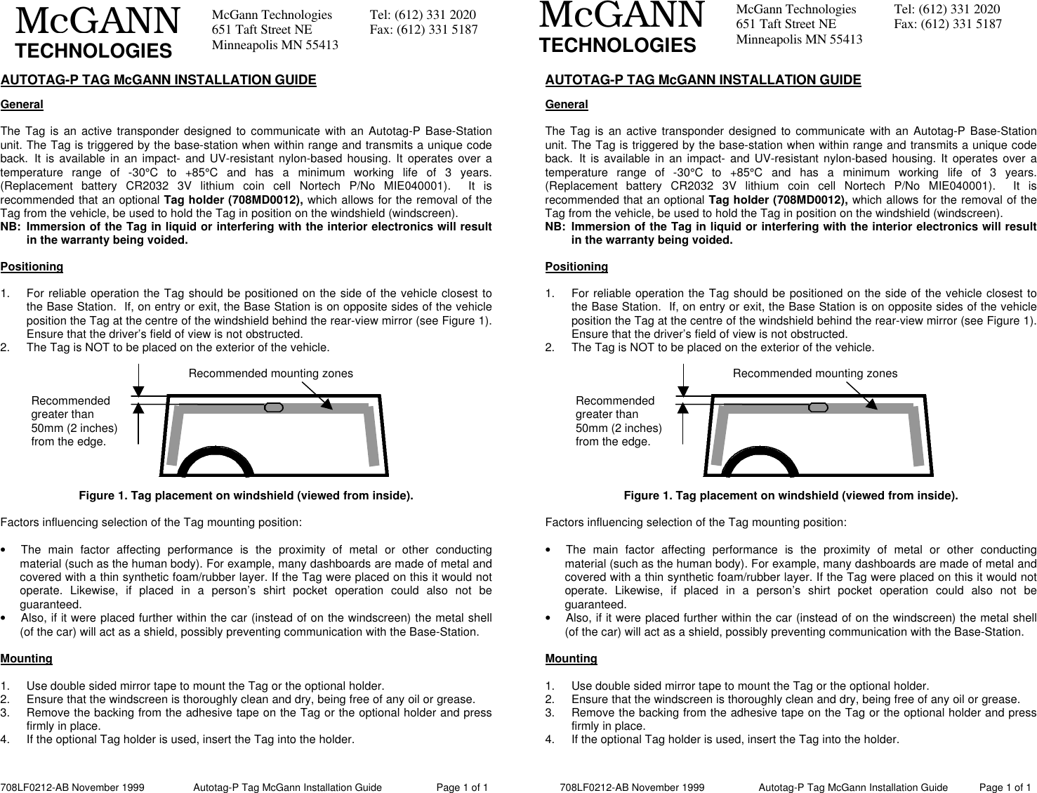 708LF0212-AB November 1999                 Autotag-P Tag McGann Installation Guide                   Page 1 of 1            708LF0212-AB November 1999                   Autotag-P Tag McGann Installation Guide           Page 1 of 1McGann Technologies Tel: (612) 331 2020651 Taft Street NE Fax: (612) 331 5187Minneapolis MN 55413McGANNTECHNOLOGIESMcGann Technologies Tel: (612) 331 2020651 Taft Street NE Fax: (612) 331 5187Minneapolis MN 55413McGANNTECHNOLOGIESAUTOTAG-P TAG McGANN INSTALLATION GUIDEGeneralThe Tag is an active transponder designed to communicate with an Autotag-P Base-Stationunit. The Tag is triggered by the base-station when within range and transmits a unique codeback. It is available in an impact- and UV-resistant nylon-based housing. It operates over atemperature range of -30°C to +85°C and has a minimum working life of 3 years.(Replacement battery CR2032 3V lithium coin cell Nortech P/No MIE040001).  It isrecommended that an optional Tag holder (708MD0012), which allows for the removal of theTag from the vehicle, be used to hold the Tag in position on the windshield (windscreen).NB: Immersion of the Tag in liquid or interfering with the interior electronics will resultin the warranty being voided.Positioning1. For reliable operation the Tag should be positioned on the side of the vehicle closest tothe Base Station.  If, on entry or exit, the Base Station is on opposite sides of the vehicleposition the Tag at the centre of the windshield behind the rear-view mirror (see Figure 1).Ensure that the driver’s field of view is not obstructed.2. The Tag is NOT to be placed on the exterior of the vehicle.Figure 1. Tag placement on windshield (viewed from inside).Factors influencing selection of the Tag mounting position:• The main factor affecting performance is the proximity of metal or other conductingmaterial (such as the human body). For example, many dashboards are made of metal andcovered with a thin synthetic foam/rubber layer. If the Tag were placed on this it would notoperate. Likewise, if placed in a person’s shirt pocket operation could also not beguaranteed.• Also, if it were placed further within the car (instead of on the windscreen) the metal shell(of the car) will act as a shield, possibly preventing communication with the Base-Station.Mounting1. Use double sided mirror tape to mount the Tag or the optional holder.2. Ensure that the windscreen is thoroughly clean and dry, being free of any oil or grease.3. Remove the backing from the adhesive tape on the Tag or the optional holder and pressfirmly in place.4. If the optional Tag holder is used, insert the Tag into the holder.AUTOTAG-P TAG McGANN INSTALLATION GUIDEGeneralThe Tag is an active transponder designed to communicate with an Autotag-P Base-Stationunit. The Tag is triggered by the base-station when within range and transmits a unique codeback. It is available in an impact- and UV-resistant nylon-based housing. It operates over atemperature range of -30°C to +85°C and has a minimum working life of 3 years.(Replacement battery CR2032 3V lithium coin cell Nortech P/No MIE040001).  It isrecommended that an optional Tag holder (708MD0012), which allows for the removal of theTag from the vehicle, be used to hold the Tag in position on the windshield (windscreen).NB: Immersion of the Tag in liquid or interfering with the interior electronics will resultin the warranty being voided.Positioning1. For reliable operation the Tag should be positioned on the side of the vehicle closest tothe Base Station.  If, on entry or exit, the Base Station is on opposite sides of the vehicleposition the Tag at the centre of the windshield behind the rear-view mirror (see Figure 1).Ensure that the driver’s field of view is not obstructed.2. The Tag is NOT to be placed on the exterior of the vehicle.Figure 1. Tag placement on windshield (viewed from inside).Factors influencing selection of the Tag mounting position:• The main factor affecting performance is the proximity of metal or other conductingmaterial (such as the human body). For example, many dashboards are made of metal andcovered with a thin synthetic foam/rubber layer. If the Tag were placed on this it would notoperate. Likewise, if placed in a person’s shirt pocket operation could also not beguaranteed.• Also, if it were placed further within the car (instead of on the windscreen) the metal shell(of the car) will act as a shield, possibly preventing communication with the Base-Station.Mounting1. Use double sided mirror tape to mount the Tag or the optional holder.2. Ensure that the windscreen is thoroughly clean and dry, being free of any oil or grease.3. Remove the backing from the adhesive tape on the Tag or the optional holder and pressfirmly in place.4. If the optional Tag holder is used, insert the Tag into the holder.Recommendedgreater than50mm (2 inches)from the edge.Recommended mounting zonesRecommendedgreater than50mm (2 inches)from the edge.Recommended mounting zones