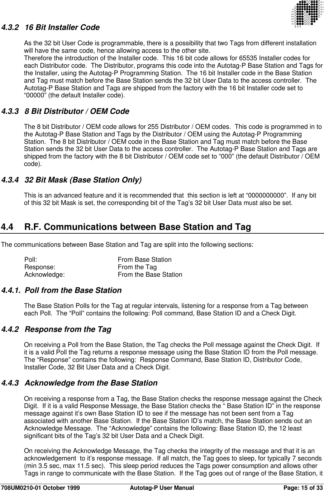 708UM0210-01 October 1999 Autotag-P User Manual Page: 15 of 334.3.2 16 Bit Installer CodeAs the 32 bit User Code is programmable, there is a possibility that two Tags from different installationwill have the same code, hence allowing access to the other site.Therefore the introduction of the Installer code.  This 16 bit code allows for 65535 Installer codes foreach Distributor code.  The Distributor, programs this code into the Autotag-P Base Station and Tags forthe Installer, using the Autotag-P Programming Station.  The 16 bit Installer code in the Base Stationand Tag must match before the Base Station sends the 32 bit User Data to the access controller.  TheAutotag-P Base Station and Tags are shipped from the factory with the 16 bit Installer code set to“00000” (the default Installer code).4.3.3 8 Bit Distributor / OEM CodeThe 8 bit Distributor / OEM code allows for 255 Distributor / OEM codes.  This code is programmed in tothe Autotag-P Base Station and Tags by the Distributor / OEM using the Autotag-P ProgrammingStation.  The 8 bit Distributor / OEM code in the Base Station and Tag must match before the BaseStation sends the 32 bit User Data to the access controller.  The Autotag-P Base Station and Tags areshipped from the factory with the 8 bit Distributor / OEM code set to “000” (the default Distributor / OEMcode).4.3.4 32 Bit Mask (Base Station Only)This is an advanced feature and it is recommended that  this section is left at “0000000000”.  If any bitof this 32 bit Mask is set, the corresponding bit of the Tag’s 32 bit User Data must also be set.4.4 R.F. Communications between Base Station and TagThe communications between Base Station and Tag are split into the following sections:Poll: From Base StationResponse: From the TagAcknowledge: From the Base Station4.4.1. Poll from the Base StationThe Base Station Polls for the Tag at regular intervals, listening for a response from a Tag betweeneach Poll.  The “Poll” contains the following: Poll command, Base Station ID and a Check Digit.4.4.2 Response from the TagOn receiving a Poll from the Base Station, the Tag checks the Poll message against the Check Digit.  Ifit is a valid Poll the Tag returns a response message using the Base Station ID from the Poll message.The “Response” contains the following:  Response Command, Base Station ID, Distributor Code,Installer Code, 32 Bit User Data and a Check Digit.4.4.3 Acknowledge from the Base StationOn receiving a response from a Tag, the Base Station checks the response message against the CheckDigit.  If it is a valid Response Message, the Base Station checks the “ Base Station ID” in the responsemessage against it’s own Base Station ID to see if the message has not been sent from a Tagassociated with another Base Station.  If the Base Station ID’s match, the Base Station sends out anAcknowledge Message.  The “Acknowledge” contains the following: Base Station ID, the 12 leastsignificant bits of the Tag’s 32 bit User Data and a Check Digit.On receiving the Acknowledge Message, the Tag checks the integrity of the message and that it is anacknowledgement  to it’s response message.  If all match, the Tag goes to sleep, for typically 7 seconds(min 3.5 sec, max 11.5 sec).  This sleep period reduces the Tags power consumption and allows otherTags in range to communicate with the Base Station.  If the Tag goes out of range of the Base Station, it