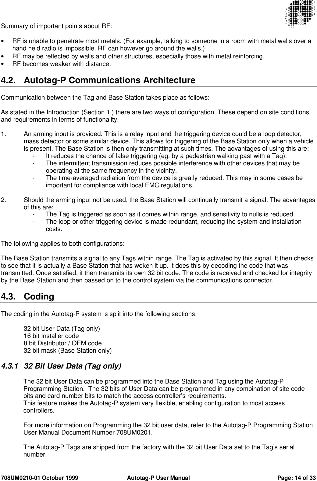 708UM0210-01 October 1999 Autotag-P User Manual Page: 14 of 33Summary of important points about RF:• RF is unable to penetrate most metals. (For example, talking to someone in a room with metal walls over ahand held radio is impossible. RF can however go around the walls.)• RF may be reflected by walls and other structures, especially those with metal reinforcing.• RF becomes weaker with distance.4.2. Autotag-P Communications ArchitectureCommunication between the Tag and Base Station takes place as follows:As stated in the Introduction (Section 1.) there are two ways of configuration. These depend on site conditionsand requirements in terms of functionality.1. An arming input is provided. This is a relay input and the triggering device could be a loop detector,mass detector or some similar device. This allows for triggering of the Base Station only when a vehicleis present. The Base Station is then only transmitting at such times. The advantages of using this are:-It reduces the chance of false triggering (eg. by a pedestrian walking past with a Tag).-The intermittent transmission reduces possible interference with other devices that may beoperating at the same frequency in the vicinity.-The time-averaged radiation from the device is greatly reduced. This may in some cases beimportant for compliance with local EMC regulations.2. Should the arming input not be used, the Base Station will continually transmit a signal. The advantagesof this are:-The Tag is triggered as soon as it comes within range, and sensitivity to nulls is reduced.-The loop or other triggering device is made redundant, reducing the system and installationcosts.The following applies to both configurations:The Base Station transmits a signal to any Tags within range. The Tag is activated by this signal. It then checksto see that it is actually a Base Station that has woken it up. It does this by decoding the code that wastransmitted. Once satisfied, it then transmits its own 32 bit code. The code is received and checked for integrityby the Base Station and then passed on to the control system via the communications connector.4.3. CodingThe coding in the Autotag-P system is split into the following sections:32 bit User Data (Tag only)16 bit Installer code8 bit Distributor / OEM code32 bit mask (Base Station only)4.3.1 32 Bit User Data (Tag only)The 32 bit User Data can be programmed into the Base Station and Tag using the Autotag-PProgramming Station.  The 32 bits of User Data can be programmed in any combination of site codebits and card number bits to match the access controller’s requirements.This feature makes the Autotag-P system very flexible, enabling configuration to most accesscontrollers.For more information on Programming the 32 bit user data, refer to the Autotag-P Programming StationUser Manual Document Number 708UM0201.The Autotag-P Tags are shipped from the factory with the 32 bit User Data set to the Tag’s serialnumber.