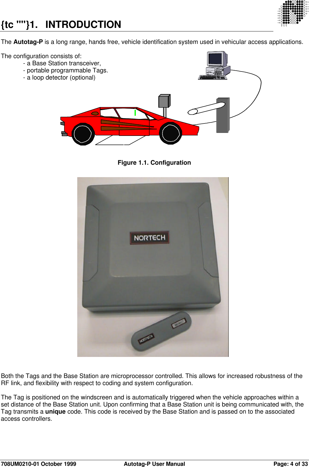 708UM0210-01 October 1999 Autotag-P User Manual Page: 4 of 33{tc &quot;&quot;}1. INTRODUCTIONThe Autotag-P is a long range, hands free, vehicle identification system used in vehicular access applications.The configuration consists of:- a Base Station transceiver,- portable programmable Tags.- a loop detector (optional)Figure 1.1. ConfigurationBoth the Tags and the Base Station are microprocessor controlled. This allows for increased robustness of theRF link, and flexibility with respect to coding and system configuration.The Tag is positioned on the windscreen and is automatically triggered when the vehicle approaches within aset distance of the Base Station unit. Upon confirming that a Base Station unit is being communicated with, theTag transmits a unique code. This code is received by the Base Station and is passed on to the associatedaccess controllers.