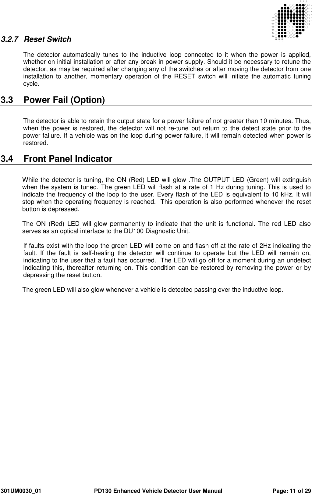  301UM0030_01  PD130 Enhanced Vehicle Detector User Manual  Page: 11 of 29   3.2.7  Reset Switch  The  detector  automatically  tunes  to  the  inductive  loop  connected  to  it  when  the  power  is  applied, whether on initial installation or after any break in power supply. Should it be necessary to retune the detector, as may be required after changing any of the switches or after moving the detector from one installation  to  another,  momentary  operation  of  the  RESET  switch  will  initiate  the  automatic  tuning cycle.  3.3  Power Fail (Option)  The detector is able to retain the output state for a power failure of not greater than 10 minutes. Thus, when  the power  is  restored,  the  detector  will  not  re-tune  but  return to  the  detect  state  prior  to the power failure. If a vehicle was on the loop during power failure, it will remain detected when power is restored.  3.4  Front Panel Indicator  While the detector is tuning, the ON (Red) LED will glow .The OUTPUT LED (Green) will extinguish when the system is tuned. The green LED will flash at a rate of 1 Hz during tuning. This is used to indicate the frequency of the loop to the user. Every flash of the LED is equivalent to 10 kHz. It will stop when the operating frequency is reached.  This operation is also performed whenever the reset button is depressed.  The  ON  (Red)  LED  will  glow  permanently  to  indicate  that  the  unit  is  functional.  The  red  LED  also serves as an optical interface to the DU100 Diagnostic Unit.  If faults exist with the loop the green LED will come on and flash off at the rate of 2Hz indicating the fault.  If  the  fault  is  self-healing  the  detector  will  continue  to  operate  but  the  LED  will  remain  on, indicating to the user that a fault has occurred.  The LED will go off for a moment during an undetect indicating this, thereafter returning on. This condition can be restored by removing the power or by depressing the reset button.  The green LED will also glow whenever a vehicle is detected passing over the inductive loop.  