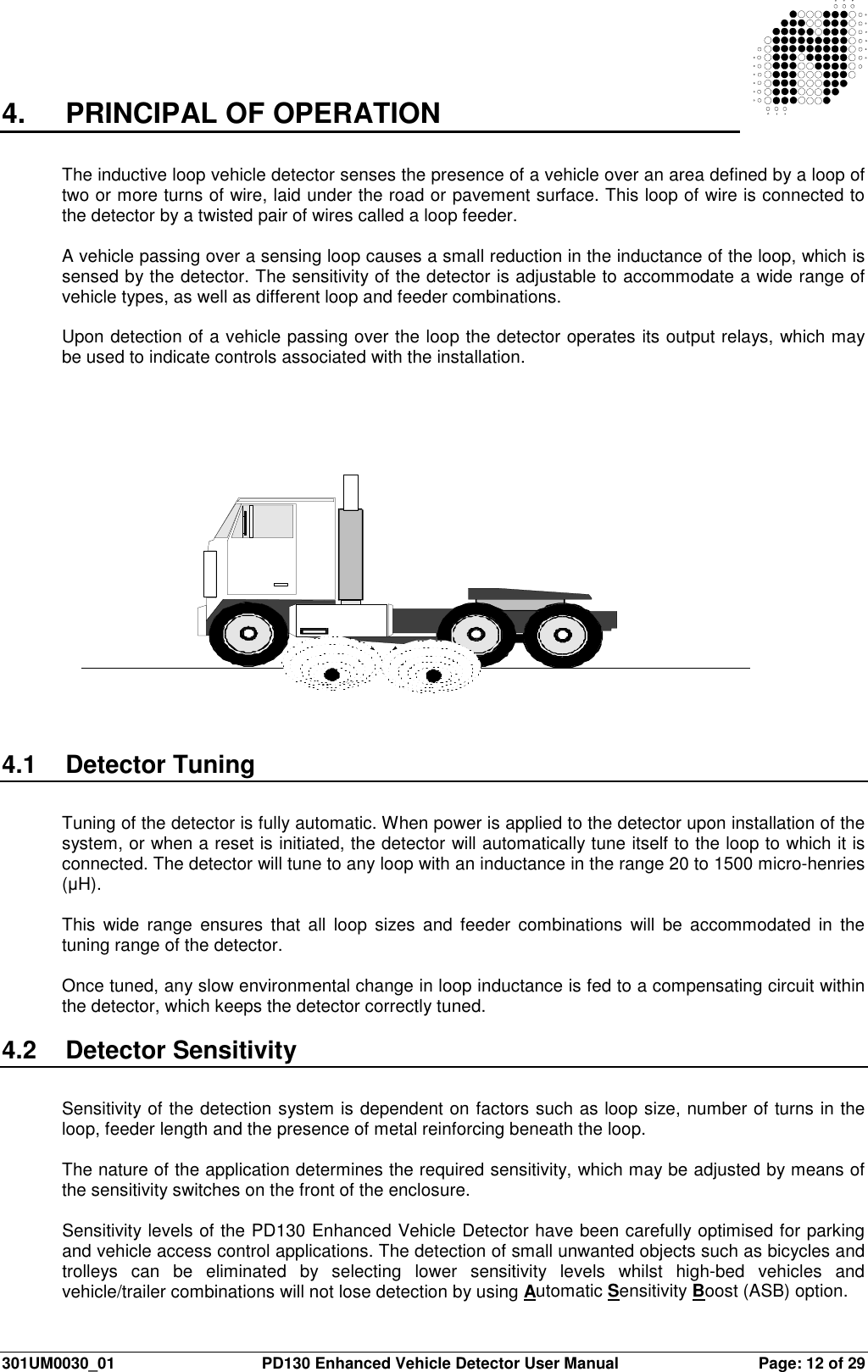  301UM0030_01  PD130 Enhanced Vehicle Detector User Manual  Page: 12 of 29   4.   PRINCIPAL OF OPERATION  The inductive loop vehicle detector senses the presence of a vehicle over an area defined by a loop of two or more turns of wire, laid under the road or pavement surface. This loop of wire is connected to the detector by a twisted pair of wires called a loop feeder.  A vehicle passing over a sensing loop causes a small reduction in the inductance of the loop, which is sensed by the detector. The sensitivity of the detector is adjustable to accommodate a wide range of vehicle types, as well as different loop and feeder combinations.  Upon detection of a vehicle passing over the loop the detector operates its output relays, which may be used to indicate controls associated with the installation.   4.1  Detector Tuning  Tuning of the detector is fully automatic. When power is applied to the detector upon installation of the system, or when a reset is initiated, the detector will automatically tune itself to the loop to which it is connected. The detector will tune to any loop with an inductance in the range 20 to 1500 micro-henries (µH).  This  wide range  ensures  that  all  loop  sizes  and  feeder  combinations  will  be  accommodated  in  the tuning range of the detector.  Once tuned, any slow environmental change in loop inductance is fed to a compensating circuit within the detector, which keeps the detector correctly tuned.  4.2  Detector Sensitivity  Sensitivity of the detection system is dependent on factors such as loop size, number of turns in the loop, feeder length and the presence of metal reinforcing beneath the loop.  The nature of the application determines the required sensitivity, which may be adjusted by means of the sensitivity switches on the front of the enclosure.  Sensitivity levels of the PD130 Enhanced Vehicle Detector have been carefully optimised for parking and vehicle access control applications. The detection of small unwanted objects such as bicycles and trolleys  can  be  eliminated  by  selecting  lower  sensitivity  levels  whilst  high-bed  vehicles  and vehicle/trailer combinations will not lose detection by using Automatic Sensitivity Boost (ASB) option. 