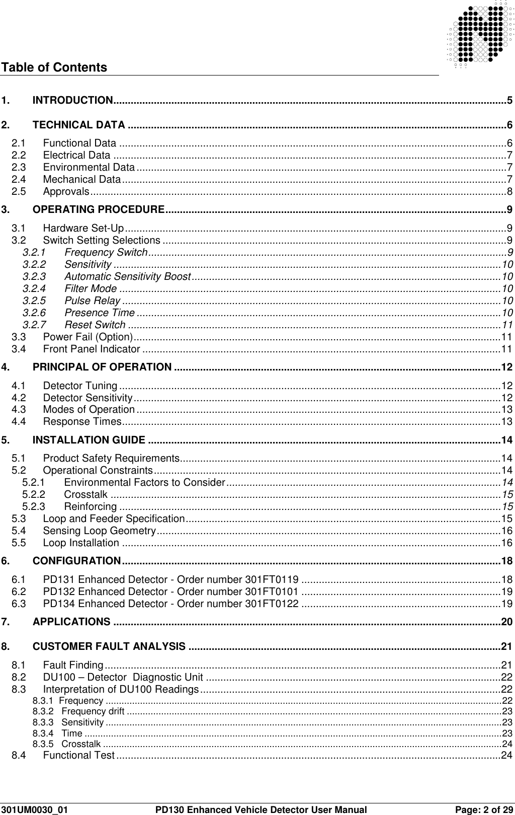  301UM0030_01  PD130 Enhanced Vehicle Detector User Manual  Page: 2 of 29   Table of Contents  1. INTRODUCTION........................................................................................................................................5 2. TECHNICAL DATA ...................................................................................................................................6 2.1 Functional Data ......................................................................................................................................6 2.2 Electrical Data ........................................................................................................................................7 2.3 Environmental Data................................................................................................................................7 2.4 Mechanical Data.....................................................................................................................................7 2.5 Approvals................................................................................................................................................8 3. OPERATING PROCEDURE......................................................................................................................9 3.1 Hardware Set-Up....................................................................................................................................9 3.2 Switch Setting Selections .......................................................................................................................9 3.2.1 Frequency Switch............................................................................................................................9 3.2.2 Sensitivity ......................................................................................................................................10 3.2.3 Automatic Sensitivity Boost...........................................................................................................10 3.2.4 Filter Mode ....................................................................................................................................10 3.2.5 Pulse Relay ...................................................................................................................................10 3.2.6 Presence Time ..............................................................................................................................10 3.2.7 Reset Switch .................................................................................................................................11 3.3 Power Fail (Option)...............................................................................................................................11 3.4 Front Panel Indicator ............................................................................................................................11 4.  PRINCIPAL OF OPERATION .................................................................................................................12 4.1 Detector Tuning....................................................................................................................................12 4.2 Detector Sensitivity...............................................................................................................................12 4.3 Modes of Operation..............................................................................................................................13 4.4 Response Times...................................................................................................................................13 5. INSTALLATION GUIDE ..........................................................................................................................14 5.1 Product Safety Requirements...............................................................................................................14 5.2 Operational Constraints........................................................................................................................14 5.2.1 Environmental Factors to Consider...............................................................................................14 5.2.2 Crosstalk .......................................................................................................................................15 5.2.3 Reinforcing ....................................................................................................................................15 5.3 Loop and Feeder Specification.............................................................................................................15 5.4 Sensing Loop Geometry.......................................................................................................................16 5.5 Loop Installation ...................................................................................................................................16 6. CONFIGURATION...................................................................................................................................18 6.1 PD131 Enhanced Detector - Order number 301FT0119 .....................................................................18 6.2 PD132 Enhanced Detector - Order number 301FT0101 .....................................................................19 6.3 PD134 Enhanced Detector - Order number 301FT0122 .....................................................................19 7. APPLICATIONS ......................................................................................................................................20 8. CUSTOMER FAULT ANALYSIS ............................................................................................................21 8.1 Fault Finding.........................................................................................................................................21 8.2 DU100 – Detector  Diagnostic Unit ......................................................................................................22 8.3 Interpretation of DU100 Readings........................................................................................................22 8.3.1  Frequency ......................................................................................................................................................22 8.3.2   Frequency drift ..............................................................................................................................................23 8.3.3   Sensitivity ......................................................................................................................................................23 8.3.4   Time ..............................................................................................................................................................23 8.3.5   Crosstalk .......................................................................................................................................................24 8.4 Functional Test.....................................................................................................................................24 