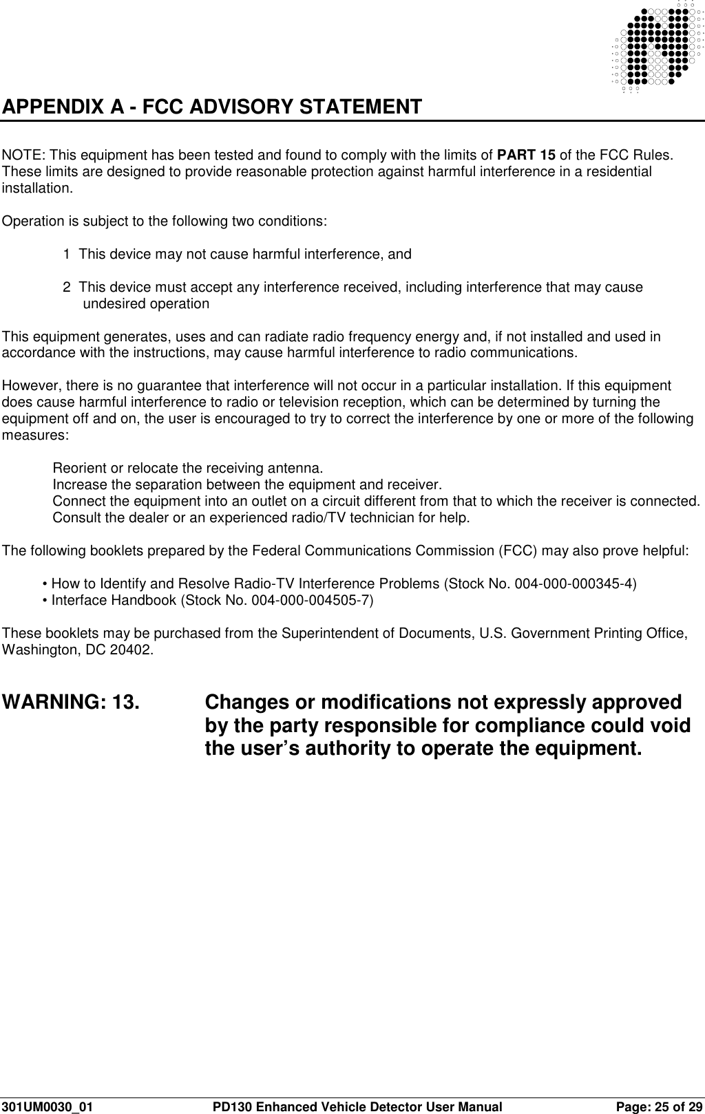  301UM0030_01  PD130 Enhanced Vehicle Detector User Manual  Page: 25 of 29    APPENDIX A - FCC ADVISORY STATEMENT   NOTE: This equipment has been tested and found to comply with the limits of PART 15 of the FCC Rules. These limits are designed to provide reasonable protection against harmful interference in a residential installation.   Operation is subject to the following two conditions:   1  This device may not cause harmful interference, and  2  This device must accept any interference received, including interference that may cause undesired operation  This equipment generates, uses and can radiate radio frequency energy and, if not installed and used in accordance with the instructions, may cause harmful interference to radio communications.   However, there is no guarantee that interference will not occur in a particular installation. If this equipment does cause harmful interference to radio or television reception, which can be determined by turning the equipment off and on, the user is encouraged to try to correct the interference by one or more of the following measures:   Reorient or relocate the receiving antenna. Increase the separation between the equipment and receiver.  Connect the equipment into an outlet on a circuit different from that to which the receiver is connected.  Consult the dealer or an experienced radio/TV technician for help.  The following booklets prepared by the Federal Communications Commission (FCC) may also prove helpful:  • How to Identify and Resolve Radio-TV Interference Problems (Stock No. 004-000-000345-4) • Interface Handbook (Stock No. 004-000-004505-7)  These booklets may be purchased from the Superintendent of Documents, U.S. Government Printing Office, Washington, DC 20402.   WARNING: 13.  Changes or modifications not expressly approved by the party responsible for compliance could void the user’s authority to operate the equipment.    
