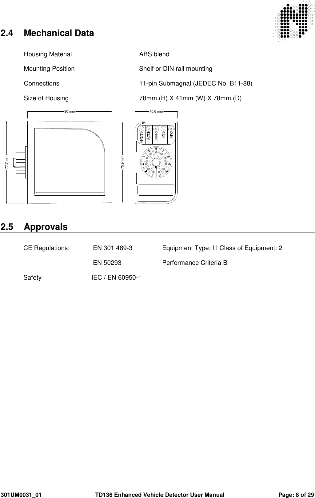  301UM0031_01  TD136 Enhanced Vehicle Detector User Manual  Page: 8 of 29  2.4  Mechanical Data   Housing Material      ABS blend   Mounting Position      Shelf or DIN rail mounting   Connections        11-pin Submagnal (JEDEC No. B11-88)   Size of Housing       78mm (H) X 41mm (W) X 78mm (D)  80 mm75.9 mm77.7 mm40.6 mm   2.5  Approvals  CE Regulations:   EN 301 489-3    Equipment Type: III Class of Equipment: 2         EN 50293    Performance Criteria B  Safety                            IEC / EN 60950-1                           