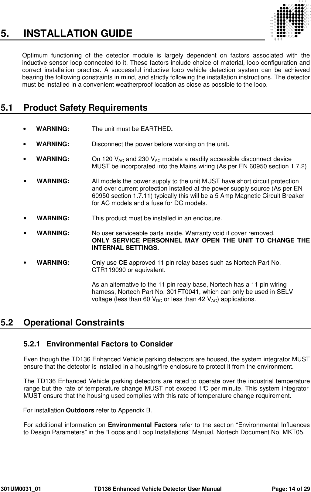  301UM0031_01  TD136 Enhanced Vehicle Detector User Manual  Page: 14 of 29  5.  INSTALLATION GUIDE  Optimum  functioning  of  the  detector  module  is  largely  dependent  on  factors  associated  with  the inductive sensor loop connected to it. These factors include choice of material, loop configuration and correct  installation  practice.  A  successful  inductive  loop  vehicle  detection  system  can  be  achieved bearing the following constraints in mind, and strictly following the installation instructions. The detector must be installed in a convenient weatherproof location as close as possible to the loop.    5.1  Product Safety Requirements  •  WARNING:   The unit must be EARTHED.  •  WARNING:   Disconnect the power before working on the unit.  •  WARNING:   On 120 VAC and 230 VAC models a readily accessible disconnect device     MUST be incorporated into the Mains wiring (As per EN 60950 section 1.7.2)  •  WARNING:   All models the power supply to the unit MUST have short circuit protection  and over current protection installed at the power supply source (As per EN  60950 section 1.7.11) typically this will be a 5 Amp Magnetic Circuit Breaker  for AC models and a fuse for DC models.  •  WARNING:  This product must be installed in an enclosure.  •  WARNING:  No user serviceable parts inside. Warranty void if cover removed. ONLY  SERVICE PERSONNEL  MAY OPEN  THE  UNIT TO  CHANGE  THE INTERNAL SETTINGS.  •  WARNING:   Only use CE approved 11 pin relay bases such as Nortech Part No.  CTR119090 or equivalent.  As an alternative to the 11 pin realy base, Nortech has a 11 pin wiring harness, Nortech Part No. 301FT0041, which can only be used in SELV voltage (less than 60 VDC or less than 42 VAC) applications.   5.2  Operational Constraints  5.2.1  Environmental Factors to Consider  Even though the TD136 Enhanced Vehicle parking detectors are housed, the system integrator MUST ensure that the detector is installed in a housing/fire enclosure to protect it from the environment.  The TD136 Enhanced Vehicle parking detectors are rated to operate over the industrial temperature range but the rate of temperature change MUST not exceed 1°C per minute. This system integrator MUST ensure that the housing used complies with this rate of temperature change requirement.  For installation Outdoors refer to Appendix B.  For additional information on Environmental Factors refer to the section “Environmental Influences to Design Parameters” in the “Loops and Loop Installations” Manual, Nortech Document No. MKT05.  