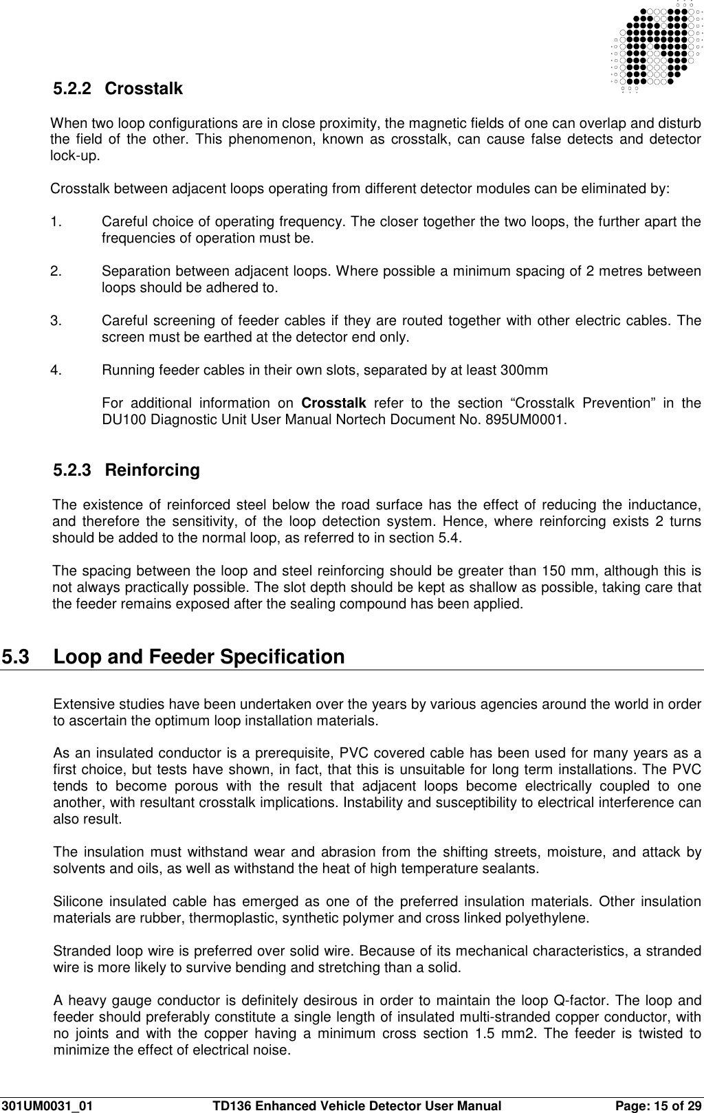  301UM0031_01  TD136 Enhanced Vehicle Detector User Manual  Page: 15 of 29   5.2.2  Crosstalk  When two loop configurations are in close proximity, the magnetic fields of one can overlap and disturb the field  of  the  other.  This  phenomenon, known  as  crosstalk, can  cause  false detects  and  detector lock-up.  Crosstalk between adjacent loops operating from different detector modules can be eliminated by:  1.  Careful choice of operating frequency. The closer together the two loops, the further apart the frequencies of operation must be.  2.  Separation between adjacent loops. Where possible a minimum spacing of 2 metres between loops should be adhered to.  3.  Careful screening of feeder cables if they are routed together with other electric cables. The screen must be earthed at the detector end only.  4.  Running feeder cables in their own slots, separated by at least 300mm  For  additional  information  on  Crosstalk  refer  to  the  section  “Crosstalk  Prevention”  in  the DU100 Diagnostic Unit User Manual Nortech Document No. 895UM0001.   5.2.3  Reinforcing  The existence of reinforced steel below  the road surface has the effect of reducing the inductance, and  therefore  the sensitivity,  of  the  loop  detection  system.  Hence,  where  reinforcing  exists  2  turns should be added to the normal loop, as referred to in section 5.4.  The spacing between the loop and steel reinforcing should be greater than 150 mm, although this is not always practically possible. The slot depth should be kept as shallow as possible, taking care that the feeder remains exposed after the sealing compound has been applied.   5.3  Loop and Feeder Specification  Extensive studies have been undertaken over the years by various agencies around the world in order to ascertain the optimum loop installation materials.  As an insulated conductor is a prerequisite, PVC covered cable has been used for many years as a first choice, but tests have shown, in fact, that this is unsuitable for long term installations. The PVC tends  to  become  porous  with  the  result  that  adjacent  loops  become  electrically  coupled  to  one another, with resultant crosstalk implications. Instability and susceptibility to electrical interference can also result.  The  insulation  must  withstand  wear  and  abrasion  from the shifting streets, moisture, and attack by solvents and oils, as well as withstand the heat of high temperature sealants.  Silicone  insulated cable  has  emerged  as  one of the preferred  insulation  materials.  Other  insulation materials are rubber, thermoplastic, synthetic polymer and cross linked polyethylene.  Stranded loop wire is preferred over solid wire. Because of its mechanical characteristics, a stranded wire is more likely to survive bending and stretching than a solid.  A heavy gauge conductor is definitely desirous in order to maintain the loop Q-factor. The loop and feeder should preferably constitute a single length of insulated multi-stranded copper conductor, with no  joints  and  with  the  copper  having  a  minimum  cross  section  1.5  mm2.  The  feeder  is  twisted  to minimize the effect of electrical noise. 