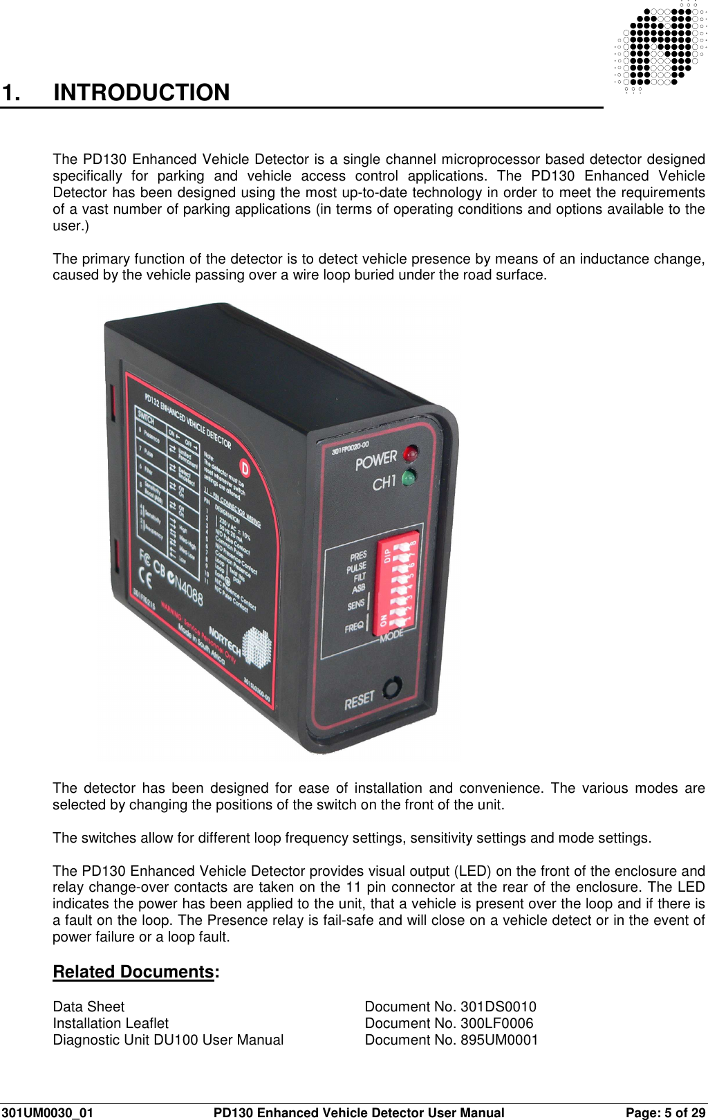  301UM0030_01  PD130 Enhanced Vehicle Detector User Manual  Page: 5 of 29   1.  INTRODUCTION   The PD130 Enhanced Vehicle Detector is a single channel microprocessor based detector designed specifically  for  parking  and  vehicle  access  control  applications.  The  PD130  Enhanced  Vehicle Detector has been designed using the most up-to-date technology in order to meet the requirements of a vast number of parking applications (in terms of operating conditions and options available to the user.)  The primary function of the detector is to detect vehicle presence by means of an inductance change, caused by the vehicle passing over a wire loop buried under the road surface.  The  detector  has  been  designed  for  ease  of  installation  and  convenience.  The  various  modes  are selected by changing the positions of the switch on the front of the unit.  The switches allow for different loop frequency settings, sensitivity settings and mode settings.  The PD130 Enhanced Vehicle Detector provides visual output (LED) on the front of the enclosure and relay change-over contacts are taken on the 11 pin connector at the rear of the enclosure. The LED indicates the power has been applied to the unit, that a vehicle is present over the loop and if there is a fault on the loop. The Presence relay is fail-safe and will close on a vehicle detect or in the event of power failure or a loop fault.  Related Documents:  Data Sheet           Document No. 301DS0010 Installation Leaflet        Document No. 300LF0006 Diagnostic Unit DU100 User Manual     Document No. 895UM0001  