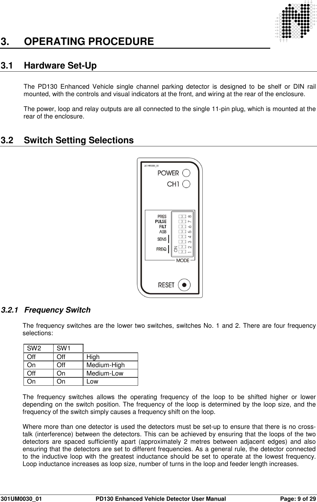  301UM0030_01  PD130 Enhanced Vehicle Detector User Manual  Page: 9 of 29   3.  OPERATING PROCEDURE  3.1  Hardware Set-Up  The  PD130  Enhanced  Vehicle  single  channel  parking  detector  is  designed  to  be  shelf  or  DIN  rail mounted, with the controls and visual indicators at the front, and wiring at the rear of the enclosure.  The power, loop and relay outputs are all connected to the single 11-pin plug, which is mounted at the rear of the enclosure.   3.2  Switch Setting Selections    3.2.1  Frequency Switch  The frequency switches are the lower two switches, switches No. 1 and 2. There are four frequency selections:  SW2  SW1   Off  Off  High On  Off  Medium-High Off  On  Medium-Low On  On  Low  The  frequency  switches  allows  the  operating  frequency  of  the  loop  to  be  shifted  higher  or  lower depending on the switch position. The frequency of the loop is determined by the loop size, and the frequency of the switch simply causes a frequency shift on the loop.  Where more than one detector is used the detectors must be set-up to ensure that there is no cross-talk (interference) between the detectors. This can be achieved by ensuring that the loops of the two detectors  are  spaced  sufficiently  apart  (approximately  2  metres  between  adjacent  edges)  and  also ensuring that the detectors are set to different frequencies. As a general rule, the detector connected to the inductive loop with the greatest inductance should be set to operate at the lowest frequency. Loop inductance increases as loop size, number of turns in the loop and feeder length increases.  