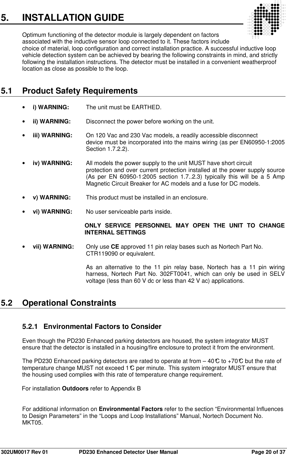  302UM0017 Rev 01  PD230 Enhanced Detector User Manual   Page 20 of 37 5.  INSTALLATION GUIDE  Optimum functioning of the detector module is largely dependent on factors associated with the inductive sensor loop connected to it. These factors include choice of material, loop configuration and correct installation practice. A successful inductive loop vehicle detection system can be achieved by bearing the following constraints in mind, and strictly following the installation instructions. The detector must be installed in a convenient weatherproof location as close as possible to the loop.   5.1  Product Safety Requirements  • i) WARNING:  The unit must be EARTHED.  • ii) WARNING:  Disconnect the power before working on the unit.  • iii) WARNING:  On 120 Vac and 230 Vac models, a readily accessible disconnect  device must be incorporated into the mains wiring (as per EN60950-1:2005 Section 1.7.2.2).  • iv) WARNING:  All models the power supply to the unit MUST have short circuit  protection and over current protection installed at the power supply source (As  per  EN  60950-1:2005  section  1.7..2.3)  typically  this  will  be  a  5  Amp Magnetic Circuit Breaker for AC models and a fuse for DC models.  • v) WARNING:  This product must be installed in an enclosure.  • vi) WARNING:  No user serviceable parts inside.  ONLY  SERVICE  PERSONNEL  MAY  OPEN  THE  UNIT  TO  CHANGE INTERNAL SETTINGS  • vii) WARNING:  Only use CE approved 11 pin relay bases such as Nortech Part No.  CTR119090 or equivalent.   As  an  alternative  to  the  11  pin  relay  base,  Nortech  has  a  11  pin  wiring harness,  Nortech  Part  No. 302FT0041,  which  can only  be  used in  SELV voltage (less than 60 V dc or less than 42 V ac) applications.   5.2  Operational Constraints   5.2.1  Environmental Factors to Consider  Even though the PD230 Enhanced parking detectors are housed, the system integrator MUST ensure that the detector is installed in a housing/fire enclosure to protect it from the environment.  The PD230 Enhanced parking detectors are rated to operate at from – 40°C to +70°C but the rate of temperature change MUST not exceed 1°C per minute.  This system integrator MUST ensure that the housing used complies with this rate of temperature change requirement.  For installation Outdoors refer to Appendix B   For additional information on Environmental Factors refer to the section “Environmental Influences to Design Parameters” in the “Loops and Loop Installations” Manual, Nortech Document No. MKT05.  