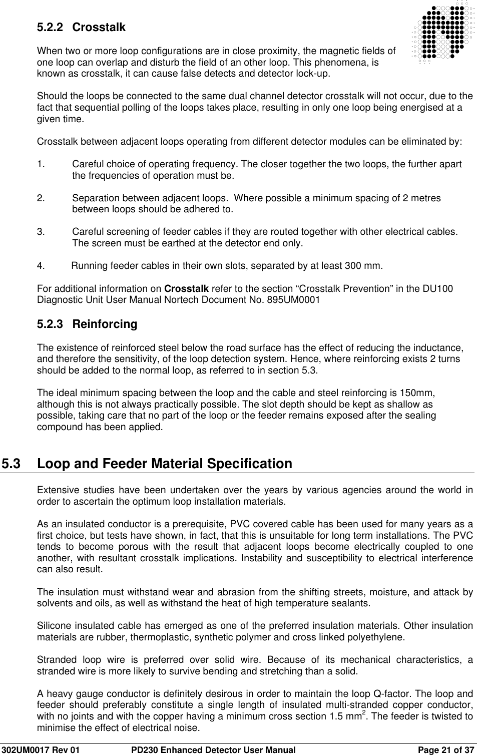  302UM0017 Rev 01  PD230 Enhanced Detector User Manual   Page 21 of 37 5.2.2  Crosstalk  When two or more loop configurations are in close proximity, the magnetic fields of one loop can overlap and disturb the field of an other loop. This phenomena, is known as crosstalk, it can cause false detects and detector lock-up.  Should the loops be connected to the same dual channel detector crosstalk will not occur, due to the fact that sequential polling of the loops takes place, resulting in only one loop being energised at a given time.  Crosstalk between adjacent loops operating from different detector modules can be eliminated by:  1.  Careful choice of operating frequency. The closer together the two loops, the further apart the frequencies of operation must be.  2.  Separation between adjacent loops.  Where possible a minimum spacing of 2 metres between loops should be adhered to.  3.  Careful screening of feeder cables if they are routed together with other electrical cables. The screen must be earthed at the detector end only.  4.  Running feeder cables in their own slots, separated by at least 300 mm.  For additional information on Crosstalk refer to the section “Crosstalk Prevention” in the DU100 Diagnostic Unit User Manual Nortech Document No. 895UM0001  5.2.3  Reinforcing  The existence of reinforced steel below the road surface has the effect of reducing the inductance, and therefore the sensitivity, of the loop detection system. Hence, where reinforcing exists 2 turns should be added to the normal loop, as referred to in section 5.3.    The ideal minimum spacing between the loop and the cable and steel reinforcing is 150mm, although this is not always practically possible. The slot depth should be kept as shallow as possible, taking care that no part of the loop or the feeder remains exposed after the sealing compound has been applied.   5.3  Loop and Feeder Material Specification  Extensive studies have  been undertaken over the years by various agencies around the world in order to ascertain the optimum loop installation materials.  As an insulated conductor is a prerequisite, PVC covered cable has been used for many years as a first choice, but tests have shown, in fact, that this is unsuitable for long term installations. The PVC tends  to  become  porous  with  the  result  that  adjacent  loops  become  electrically  coupled  to  one another, with resultant crosstalk implications. Instability and susceptibility to electrical interference can also result.  The insulation must withstand wear and abrasion from the shifting streets, moisture, and attack by solvents and oils, as well as withstand the heat of high temperature sealants.  Silicone insulated cable has emerged as one of the preferred insulation materials. Other insulation materials are rubber, thermoplastic, synthetic polymer and cross linked polyethylene.  Stranded  loop  wire  is  preferred  over  solid  wire.  Because  of  its  mechanical  characteristics,  a stranded wire is more likely to survive bending and stretching than a solid.  A heavy gauge conductor is definitely desirous in order to maintain the loop Q-factor. The loop and feeder  should  preferably  constitute  a  single  length  of  insulated  multi-stranded  copper  conductor, with no joints and with the copper having a minimum cross section 1.5 mm2. The feeder is twisted to minimise the effect of electrical noise. 
