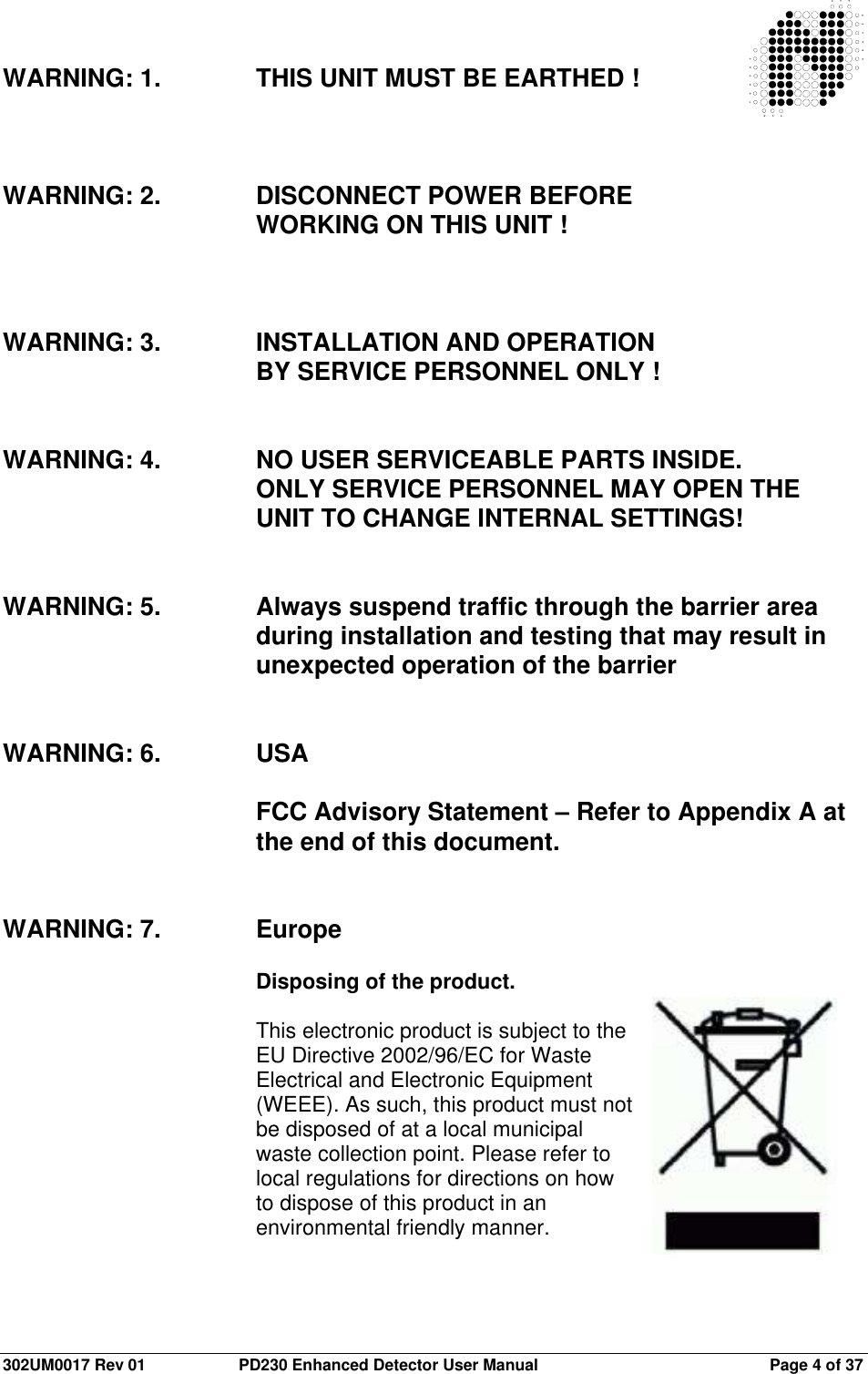  302UM0017 Rev 01  PD230 Enhanced Detector User Manual   Page 4 of 37  WARNING: 1.  THIS UNIT MUST BE EARTHED !    WARNING: 2.  DISCONNECT POWER BEFORE  WORKING ON THIS UNIT !    WARNING: 3.  INSTALLATION AND OPERATION    BY SERVICE PERSONNEL ONLY !   WARNING: 4.  NO USER SERVICEABLE PARTS INSIDE.  ONLY SERVICE PERSONNEL MAY OPEN THE UNIT TO CHANGE INTERNAL SETTINGS!   WARNING: 5.  Always suspend traffic through the barrier area during installation and testing that may result in unexpected operation of the barrier   WARNING: 6.  USA  FCC Advisory Statement – Refer to Appendix A at the end of this document.   WARNING: 7.  Europe  Disposing of the product.  This electronic product is subject to the EU Directive 2002/96/EC for Waste Electrical and Electronic Equipment (WEEE). As such, this product must not be disposed of at a local municipal waste collection point. Please refer to local regulations for directions on how to dispose of this product in an environmental friendly manner.  