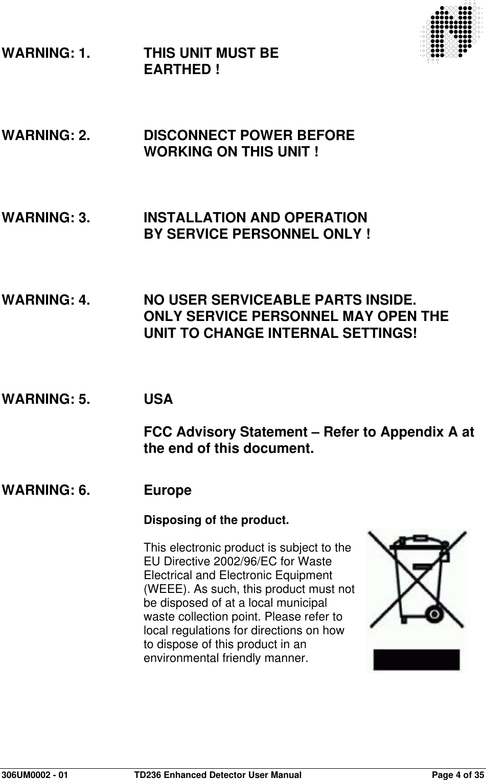  306UM0002 - 01  TD236 Enhanced Detector User Manual   Page 4 of 35   WARNING: 1.  THIS UNIT MUST BE  EARTHED !    WARNING: 2.  DISCONNECT POWER BEFORE  WORKING ON THIS UNIT !    WARNING: 3.  INSTALLATION AND OPERATION    BY SERVICE PERSONNEL ONLY !    WARNING: 4.  NO USER SERVICEABLE PARTS INSIDE.  ONLY SERVICE PERSONNEL MAY OPEN THE UNIT TO CHANGE INTERNAL SETTINGS!    WARNING: 5.  USA  FCC Advisory Statement – Refer to Appendix A at the end of this document.   WARNING: 6. Europe  Disposing of the product.  This electronic product is subject to the EU Directive 2002/96/EC for Waste Electrical and Electronic Equipment (WEEE). As such, this product must not be disposed of at a local municipal waste collection point. Please refer to local regulations for directions on how to dispose of this product in an environmental friendly manner.  