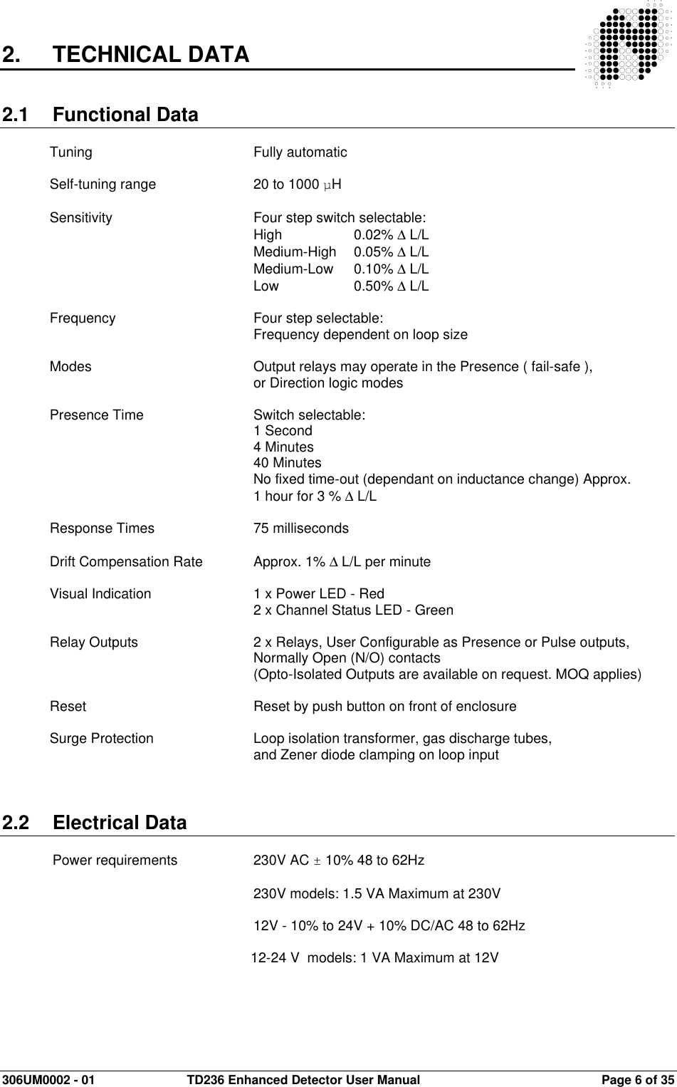  306UM0002 - 01  TD236 Enhanced Detector User Manual   Page 6 of 35  2.  TECHNICAL DATA   2.1  Functional Data  Tuning        Fully automatic  Self-tuning range    20 to 1000 µH  Sensitivity      Four step switch selectable:          High     0.02% ∆ L/L          Medium-High  0.05% ∆ L/L          Medium-Low  0.10% ∆ L/L          Low    0.50% ∆ L/L  Frequency      Four step selectable:          Frequency dependent on loop size  Modes        Output relays may operate in the Presence ( fail-safe ),          or Direction logic modes  Presence Time      Switch selectable:          1 Second          4 Minutes         40 Minutes          No fixed time-out (dependant on inductance change) Approx.  1 hour for 3 % ∆ L/L  Response Times    75 milliseconds  Drift Compensation Rate   Approx. 1% ∆ L/L per minute  Visual Indication     1 x Power LED - Red          2 x Channel Status LED - Green  Relay Outputs      2 x Relays, User Configurable as Presence or Pulse outputs,  Normally Open (N/O) contacts (Opto-Isolated Outputs are available on request. MOQ applies)  Reset        Reset by push button on front of enclosure  Surge Protection    Loop isolation transformer, gas discharge tubes,   and Zener diode clamping on loop input    2.2  Electrical Data   Power requirements    230V AC ± 10% 48 to 62Hz            230V models: 1.5 VA Maximum at 230V  12V - 10% to 24V + 10% DC/AC 48 to 62Hz           12-24 V  models: 1 VA Maximum at 12V            