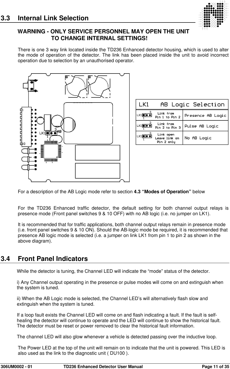  306UM0002 - 01  TD236 Enhanced Detector User Manual   Page 11 of 35  3.3  Internal Link Selection  WARNING - ONLY SERVICE PERSONNEL MAY OPEN THE UNIT TO CHANGE INTERNAL SETTINGS!  There is one 3 way link located inside the TD236 Enhanced detector housing, which is used to alter the mode of operation of the detector. The link has been placed inside the unit to avoid incorrect operation due to selection by an unauthorised operator.                        For a description of the AB Logic mode refer to section 4.3 “Modes of Operation” below   For  the  TD236  Enhanced  traffic  detector,  the  default  setting  for  both  channel  output  relays  is presence mode (Front panel switches 9 &amp; 10 OFF) with no AB logic (i.e. no jumper on LK1).  It is recommended that for traffic applications, both channel output relays remain in presence mode (i.e. front panel switches 9 &amp; 10 ON). Should the AB-logic mode be required, it is recommended that presence AB logic mode is selected (i.e. a jumper on link LK1 from pin 1 to pin 2 as shown in the above diagram).    3.4  Front Panel Indicators  While the detector is tuning, the Channel LED will indicate the “mode” status of the detector.  i) Any Channel output operating in the presence or pulse modes will come on and extinguish when the system is tuned.  ii) When the AB Logic mode is selected, the Channel LED’s will alternatively flash slow and extinguish when the system is tuned.  If a loop fault exists the Channel LED will come on and flash indicating a fault. If the fault is self-healing the detector will continue to operate and the LED will continue to show the historical fault. The detector must be reset or power removed to clear the historical fault information.  The channel LED will also glow whenever a vehicle is detected passing over the inductive loop.  The Power LED at the top of the unit will remain on to indicate that the unit is powered. This LED is also used as the link to the diagnostic unit ( DU100 ). 