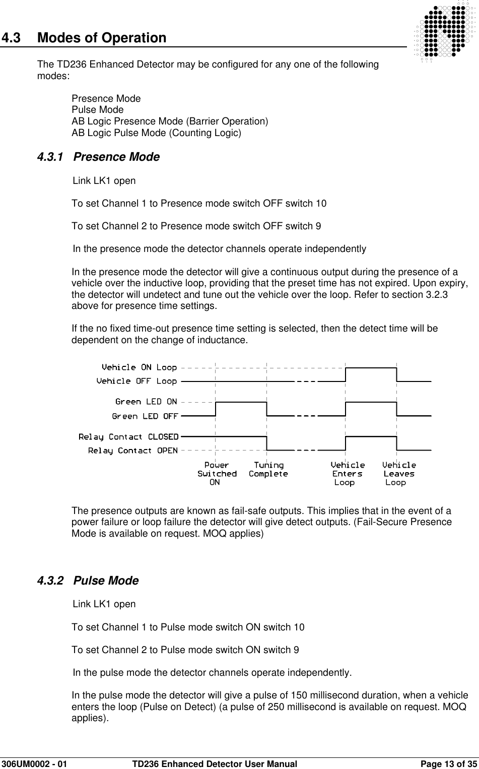  306UM0002 - 01  TD236 Enhanced Detector User Manual   Page 13 of 35  4.3  Modes of Operation  The TD236 Enhanced Detector may be configured for any one of the following modes:  Presence Mode Pulse Mode AB Logic Presence Mode (Barrier Operation) AB Logic Pulse Mode (Counting Logic)  4.3.1  Presence Mode    Link LK1 open  To set Channel 1 to Presence mode switch OFF switch 10  To set Channel 2 to Presence mode switch OFF switch 9    In the presence mode the detector channels operate independently  In the presence mode the detector will give a continuous output during the presence of a vehicle over the inductive loop, providing that the preset time has not expired. Upon expiry, the detector will undetect and tune out the vehicle over the loop. Refer to section 3.2.3 above for presence time settings.  If the no fixed time-out presence time setting is selected, then the detect time will be dependent on the change of inductance.                The presence outputs are known as fail-safe outputs. This implies that in the event of a power failure or loop failure the detector will give detect outputs. (Fail-Secure Presence Mode is available on request. MOQ applies)    4.3.2  Pulse Mode    Link LK1 open  To set Channel 1 to Pulse mode switch ON switch 10  To set Channel 2 to Pulse mode switch ON switch 9    In the pulse mode the detector channels operate independently.  In the pulse mode the detector will give a pulse of 150 millisecond duration, when a vehicle enters the loop (Pulse on Detect) (a pulse of 250 millisecond is available on request. MOQ applies). 