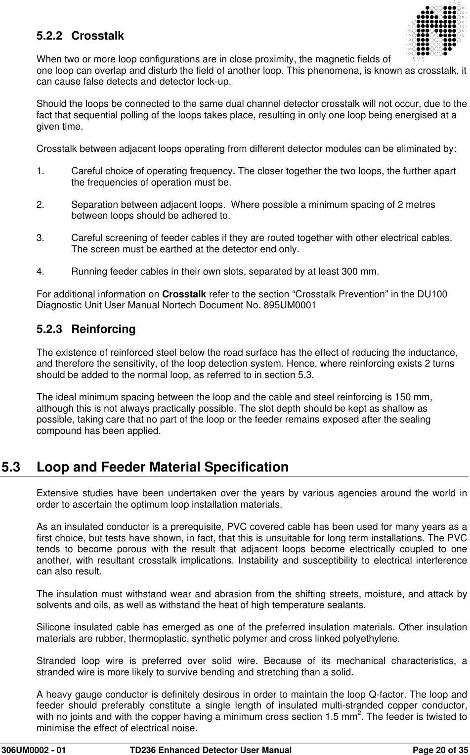  306UM0002 - 01  TD236 Enhanced Detector User Manual   Page 20 of 35  5.2.2  Crosstalk  When two or more loop configurations are in close proximity, the magnetic fields of one loop can overlap and disturb the field of another loop. This phenomena, is known as crosstalk, it can cause false detects and detector lock-up.    Should the loops be connected to the same dual channel detector crosstalk will not occur, due to the fact that sequential polling of the loops takes place, resulting in only one loop being energised at a given time.  Crosstalk between adjacent loops operating from different detector modules can be eliminated by:  1.  Careful choice of operating frequency. The closer together the two loops, the further apart the frequencies of operation must be.  2.  Separation between adjacent loops.  Where possible a minimum spacing of 2 metres between loops should be adhered to.  3.  Careful screening of feeder cables if they are routed together with other electrical cables. The screen must be earthed at the detector end only.  4.  Running feeder cables in their own slots, separated by at least 300 mm.  For additional information on Crosstalk refer to the section “Crosstalk Prevention” in the DU100 Diagnostic Unit User Manual Nortech Document No. 895UM0001  5.2.3  Reinforcing  The existence of reinforced steel below the road surface has the effect of reducing the inductance, and therefore the sensitivity, of the loop detection system. Hence, where reinforcing exists 2 turns should be added to the normal loop, as referred to in section 5.3.    The ideal minimum spacing between the loop and the cable and steel reinforcing is 150 mm, although this is not always practically possible. The slot depth should be kept as shallow as possible, taking care that no part of the loop or the feeder remains exposed after the sealing compound has been applied.   5.3  Loop and Feeder Material Specification  Extensive studies have  been undertaken over the years by various agencies around the world in order to ascertain the optimum loop installation materials.  As an insulated conductor is a prerequisite, PVC covered cable has been used for many years as a first choice, but tests have shown, in fact, that this is unsuitable for long term installations. The PVC tends  to  become  porous  with  the  result  that  adjacent  loops  become  electrically  coupled  to  one another, with resultant crosstalk implications. Instability and susceptibility to electrical interference can also result.  The insulation must withstand wear and abrasion from the shifting streets, moisture, and attack by solvents and oils, as well as withstand the heat of high temperature sealants.  Silicone insulated cable has emerged as one of the preferred insulation materials. Other insulation materials are rubber, thermoplastic, synthetic polymer and cross linked polyethylene.  Stranded  loop  wire  is  preferred  over  solid  wire.  Because  of  its  mechanical  characteristics,  a stranded wire is more likely to survive bending and stretching than a solid.  A heavy gauge conductor is definitely desirous in order to maintain the loop Q-factor. The loop and feeder  should  preferably  constitute  a  single  length  of  insulated  multi-stranded  copper  conductor, with no joints and with the copper having a minimum cross section 1.5 mm2. The feeder is twisted to minimise the effect of electrical noise. 
