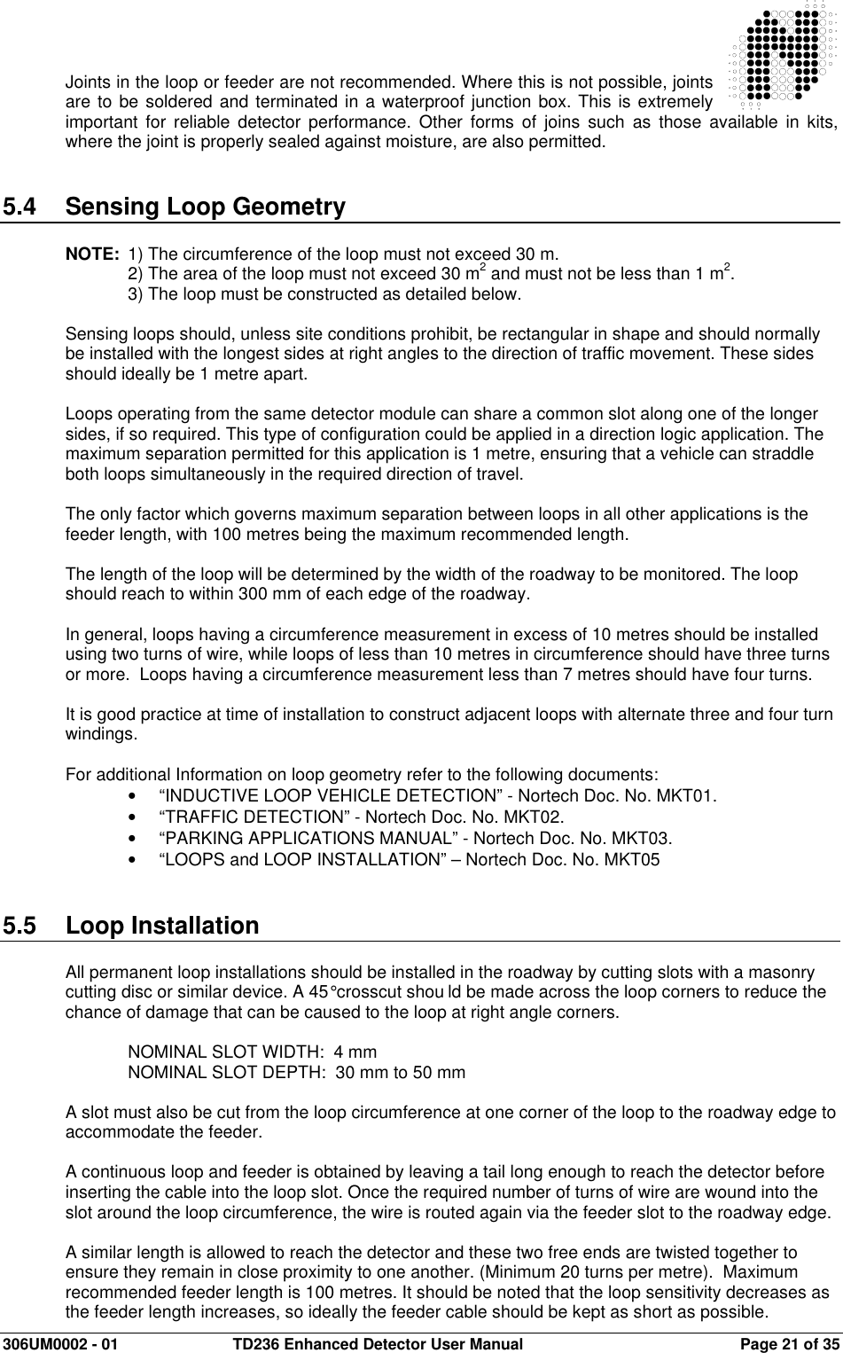  306UM0002 - 01  TD236 Enhanced Detector User Manual   Page 21 of 35   Joints in the loop or feeder are not recommended. Where this is not possible, joints are to be soldered and terminated in a waterproof junction box. This is extremely important  for  reliable  detector  performance.  Other  forms  of  joins  such  as  those  available  in kits, where the joint is properly sealed against moisture, are also permitted.   5.4  Sensing Loop Geometry  NOTE:  1) The circumference of the loop must not exceed 30 m.  2) The area of the loop must not exceed 30 m2 and must not be less than 1 m2.   3) The loop must be constructed as detailed below.  Sensing loops should, unless site conditions prohibit, be rectangular in shape and should normally be installed with the longest sides at right angles to the direction of traffic movement. These sides should ideally be 1 metre apart.   Loops operating from the same detector module can share a common slot along one of the longer sides, if so required. This type of configuration could be applied in a direction logic application. The maximum separation permitted for this application is 1 metre, ensuring that a vehicle can straddle both loops simultaneously in the required direction of travel.    The only factor which governs maximum separation between loops in all other applications is the feeder length, with 100 metres being the maximum recommended length.  The length of the loop will be determined by the width of the roadway to be monitored. The loop should reach to within 300 mm of each edge of the roadway.  In general, loops having a circumference measurement in excess of 10 metres should be installed using two turns of wire, while loops of less than 10 metres in circumference should have three turns or more.  Loops having a circumference measurement less than 7 metres should have four turns.   It is good practice at time of installation to construct adjacent loops with alternate three and four turn windings.  For additional Information on loop geometry refer to the following documents: •  “INDUCTIVE LOOP VEHICLE DETECTION” - Nortech Doc. No. MKT01. •  “TRAFFIC DETECTION” - Nortech Doc. No. MKT02. •  “PARKING APPLICATIONS MANUAL” - Nortech Doc. No. MKT03. •  “LOOPS and LOOP INSTALLATION” – Nortech Doc. No. MKT05   5.5  Loop Installation   All permanent loop installations should be installed in the roadway by cutting slots with a masonry cutting disc or similar device. A 45° crosscut shou ld be made across the loop corners to reduce the chance of damage that can be caused to the loop at right angle corners.  NOMINAL SLOT WIDTH:  4 mm  NOMINAL SLOT DEPTH:  30 mm to 50 mm  A slot must also be cut from the loop circumference at one corner of the loop to the roadway edge to accommodate the feeder.  A continuous loop and feeder is obtained by leaving a tail long enough to reach the detector before inserting the cable into the loop slot. Once the required number of turns of wire are wound into the slot around the loop circumference, the wire is routed again via the feeder slot to the roadway edge.  A similar length is allowed to reach the detector and these two free ends are twisted together to ensure they remain in close proximity to one another. (Minimum 20 turns per metre).  Maximum recommended feeder length is 100 metres. It should be noted that the loop sensitivity decreases as the feeder length increases, so ideally the feeder cable should be kept as short as possible. 